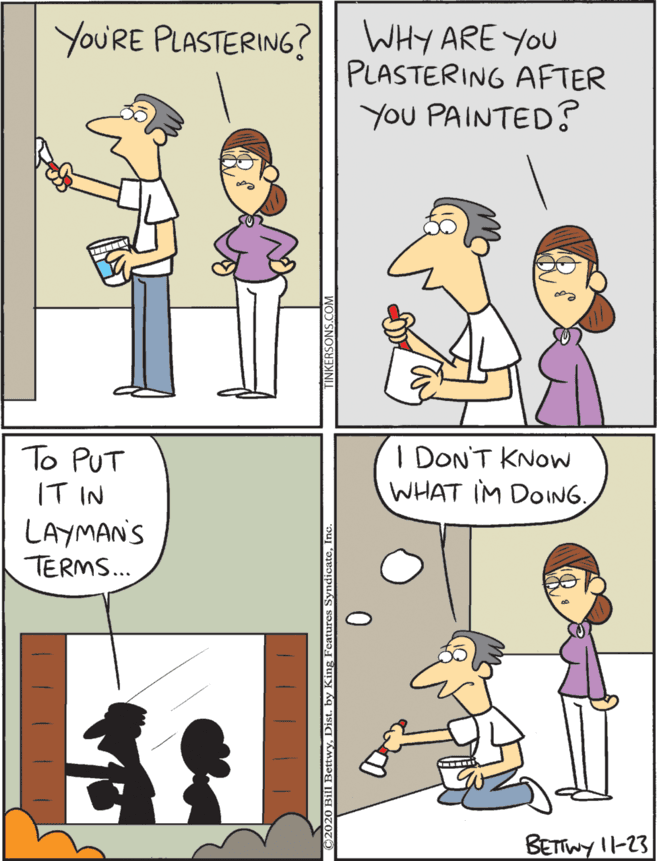 Conversation OCR: I DON'T KNOW WHAT IM DOINGWHY ARE YOU PLASTERING AFTER You PAINTED? To PUT IT IN LAYMANS TERMS... YoU'RE PLASTERING? BETTWY I1-23 I DON'T KNOW WHAT IM DOINGWHY ARE YOU PLASTERING AFTER You PAINTED? To PUT IT IN LAYMANS TERMS... YoU'RE PLASTERING? BETTWY I1-23