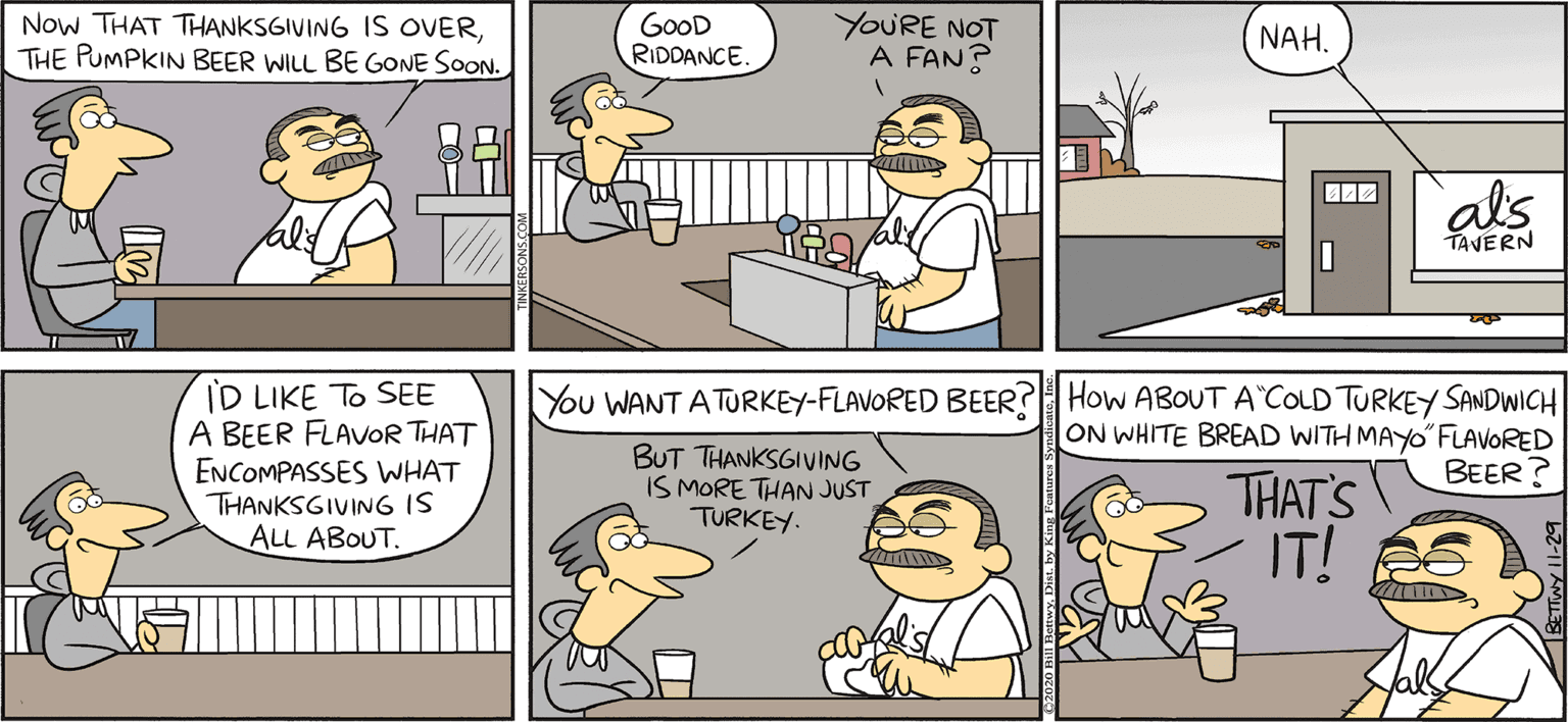 Parallel OCR: Now THAT THANKSGIVING IS OVERTHE PUMPKIN BEER WILL BE GONE SOON. GOOD RIDOANCE. YOURE NOT A FAN? TAKE T FROM RKERSONS NAH. als TAVERN By BILL BETWY ID LIKE To SEE A BEER FLAVOR THAT ENCOMPASSES WHAT THANKSGIVING IS A? ????T You WANT A TURKEY-FLAVORED BEER? How ABOUT A COLD TURKEY SANDWICH ON WHITE BREAD WITH MAYO FLAVORED BEER? BUT THANKSGIVING IS MORE THAN JUST TURKEY. THAT'S IT! Now THAT THANKSGIVING IS OVERTHE PUMPKIN BEER WILL BE GONE SOON. GOOD RIDOANCE. YOURE NOT A FAN? TAKE T FROM RKERSONS NAH. als TAVERN By BILL BETWY ID LIKE To SEE A BEER FLAVOR THAT ENCOMPASSES WHAT THANKSGIVING IS A? ????T You WANT A TURKEY-FLAVORED BEER? How ABOUT A COLD TURKEY SANDWICH ON WHITE BREAD WITH MAYO FLAVORED BEER? BUT THANKSGIVING IS MORE THAN JUST TURKEY. THAT'S IT!