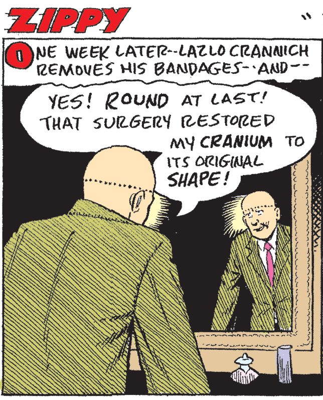 Humour OCR: ZIPPY O NE WEEK LATER--LAZLO CRANNICH REMOVES HIS BANDAGES-AND-- YES! ROUND AT LAST! THAT SURGERY RESTORED MY CRANIUM TO ITS ORIGINAL SHAPE! ZIPPY O NE WEEK LATER--LAZLO CRANNICH REMOVES HIS BANDAGES-AND-- YES! ROUND AT LAST! THAT SURGERY RESTORED MY CRANIUM TO ITS ORIGINAL SHAPE!
