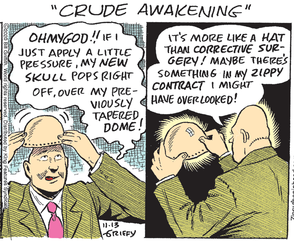 Interaction OCR: "CRUDE AWAKENING" OHMYGOD! IF I JUST APPLY A LITTLE PRESSUREMY NEW SKULL POPS RIGHT IT'S MORE LIKE A HAT THAN CORRECTIVE SUR- GERY! MAYBE THERES SOMETHING IN MY ZIPPY CONTRACT I MIGHT HAVE OVER LOOKED! OFFOVER MY PRE- VIOUSLY TAPERED DOME ! 11.13 GRIEFY C2020 Bill Griffith. World rights reserved. Distributed by King Features Syndic "CRUDE AWAKENING" OHMYGOD! IF I JUST APPLY A LITTLE PRESSUREMY NEW SKULL POPS RIGHT IT'S MORE LIKE A HAT THAN CORRECTIVE SUR- GERY! MAYBE THERES SOMETHING IN MY ZIPPY CONTRACT I MIGHT HAVE OVER LOOKED! OFFOVER MY PRE- VIOUSLY TAPERED DOME ! 11.13 GRIEFY C2020 Bill Griffith. World rights reserved. Distributed by King Features Syndic