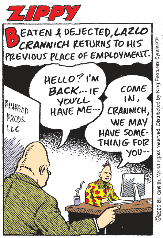 People OCR: ZIPPY EATEN & DEJECTEDLAZLO CRANNICH RETURNS TO HIS PREVIOUS PLACE OF EMPLOYMENNT. HELLO? I'M BACK... IF YOU'LL COME INPIANHEAD HAVE ME) CRANNICHWE MAY HAVE SOME- THING FOR YOU- PRODS. LLC ©2020 Bill GrifithWorld rights reserved. Distributed by King Features Syndicate ZIPPY EATEN & DEJECTEDLAZLO CRANNICH RETURNS TO HIS PREVIOUS PLACE OF EMPLOYMENNT. HELLO? I'M BACK... IF YOU'LL COME INPIANHEAD HAVE ME) CRANNICHWE MAY HAVE SOME- THING FOR YOU- PRODS. LLC ©2020 Bill GrifithWorld rights reserved. Distributed by King Features Syndicate