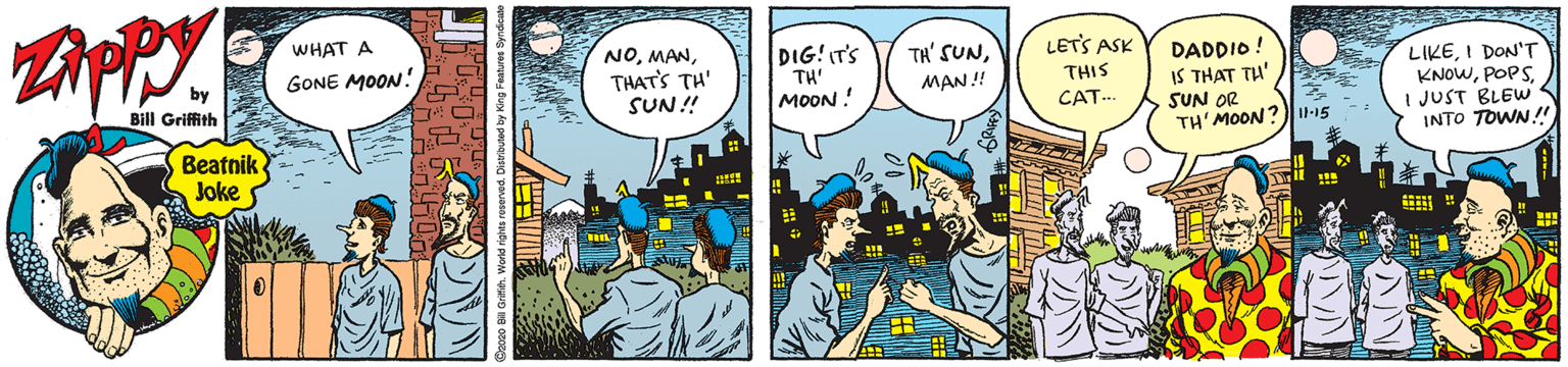 Parallel OCR: WHAT A NOTHAT'S TH' SUN! LETS ASK DIG! IT'S TH' MOON ! GONE MOON! TH' SUNDADDIO! IS THAT TH' SUN OR TH' MOON? LIKEI DON'T KNOWI JUST BLEW INTO TOWN!! MAN! THIS Bill Griffith CAT-. Beatnik Joke WHAT A NOTHAT'S TH' SUN! LETS ASK DIG! IT'S TH' MOON ! GONE MOON! TH' SUNDADDIO! IS THAT TH' SUN OR TH' MOON? LIKEI DON'T KNOWI JUST BLEW INTO TOWN!! MAN! THIS Bill Griffith CAT-. Beatnik Joke