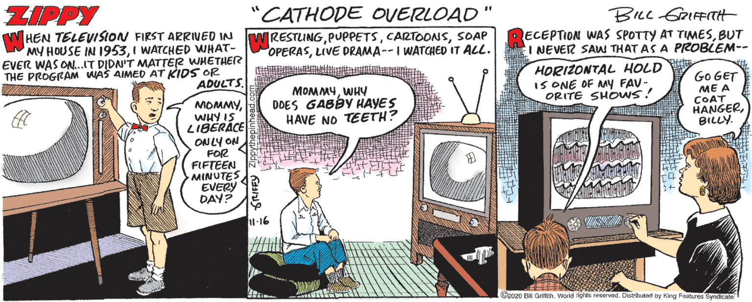 Conversation OCR: ZIPPY CATHODE OVERLOAD %3D HEN TELEVISION FIRST ARRIVED IN MY HOUSE IN 19531 WATCHED WHAT- EVER WAS ON...IT DIDN'T MATTER WHETHER RESTLINGSOAP OPERASLIVE DRAMA--I WATCHED IT ALL. BILL GRIFFITtt ECEPTION WAS SPOTTY AT TIMESBUT I NEVER SAW THAT AS A PROBLEM-- HORIZONTAL HOLD IS ONE OF MY FAV- ORITE SHOWS! ADULTS. Go GET MOMMYWHY DDES GABBY HAYES HAVE NO TEETH? ME A MOMMYWHY IS LIBERACE ON LY ON FOR FIFTEEN MINUTES EVERY DAY? COAT HANGERBILLY. -16 G2020 Bis Grifith. World rights reserved. Distributed by King Features Syndicate ZIPPY CATHODE OVERLOAD %3D HEN TELEVISION FIRST ARRIVED IN MY HOUSE IN 19531 WATCHED WHAT- EVER WAS ON...IT DIDN'T MATTER WHETHER RESTLINGSOAP OPERASLIVE DRAMA--I WATCHED IT ALL. BILL GRIFFITtt ECEPTION WAS SPOTTY AT TIMESBUT I NEVER SAW THAT AS A PROBLEM-- HORIZONTAL HOLD IS ONE OF MY FAV- ORITE SHOWS! ADULTS. Go GET MOMMYWHY DDES GABBY HAYES HAVE NO TEETH? ME A MOMMYWHY IS LIBERACE ON LY ON FOR FIFTEEN MINUTES EVERY DAY? COAT HANGERBILLY. -16 G2020 Bis Grifith. World rights reserved. Distributed by King Features Syndicate