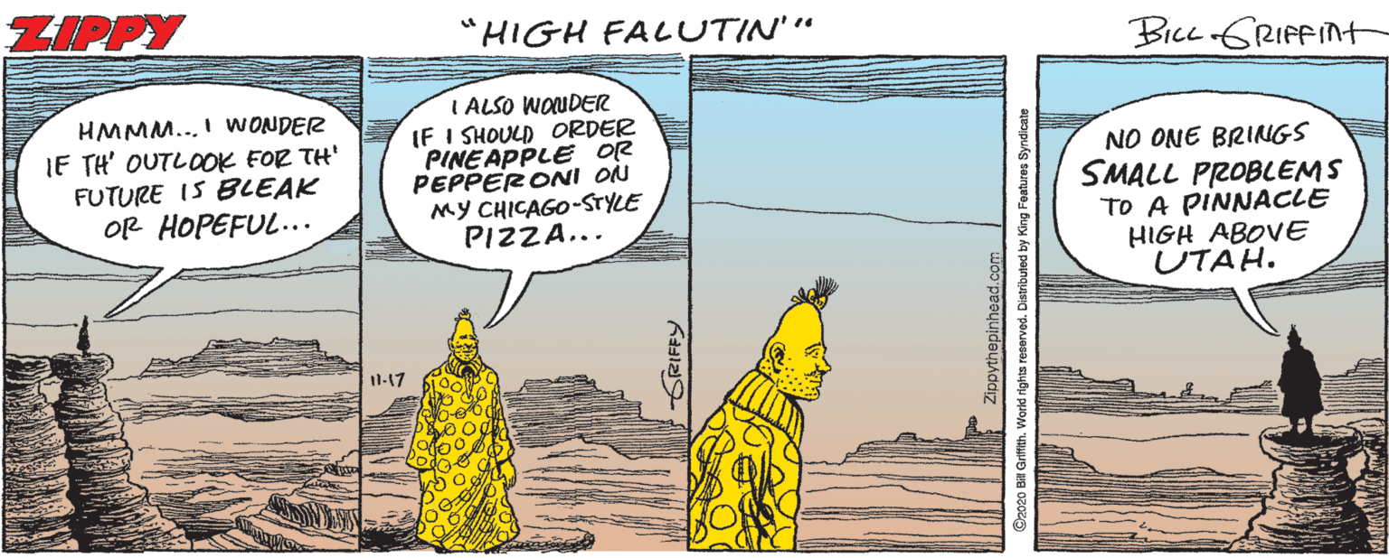 Illustration OCR: ZIPPY "HIGH FALUTIN'" Bicc GRIFFINT HMMM... I WONDER IF TH' OUTLOOK FOR TH' FUTURE IS BLEAK OR HOPEFUL... I ALSO WOUDER IF I SHOULD ORDER PINEAPPLE OR PEPPERONI ON MY CHICAGO-STYLE PIZZA... NO ONE BRINGS SMALL PROBLEMS TO A PINNACLE HIGH ABOVE UTAH. 11-17 SRIFFY O2020 B Griflth. World rights reserved. Distributed by King Foatures Syndicate ZIPPY "HIGH FALUTIN'" Bicc GRIFFINT HMMM... I WONDER IF TH' OUTLOOK FOR TH' FUTURE IS BLEAK OR HOPEFUL... I ALSO WOUDER IF I SHOULD ORDER PINEAPPLE OR PEPPERONI ON MY CHICAGO-STYLE PIZZA... NO ONE BRINGS SMALL PROBLEMS TO A PINNACLE HIGH ABOVE UTAH. 11-17 SRIFFY O2020 B Griflth. World rights reserved. Distributed by King Foatures Syndicate