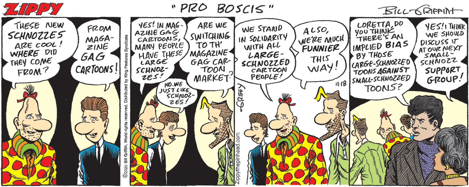 Illustration OCR: ZIPPY " PRO BOSCIS" THESE NEW SCHNOZZES ARE COOL ! WHERE DID THEY COME FROM? BiLL-GRIFAIt FROM MAGA- ZINE GAG CARTOONS! VES! IN MAG- AZINE GAG CARTOONSSWITCHING MANY PEOPLE HAVE THESE/MAGAZINE LARGE SCHNOZ- ZES: NO.WE JUST LIKE SCHNOZ- ARE WE WE STAND IN SOLIDARITY WITH ALL LARGE- SCHNOZZED CARTOON PEOPLE! DO ALSOWE'RE MUCH FUNNIER YES!I THINK WE SHOULD DISCUSS IT AT OUR NEXT SMALL- TO TH' GAG CAR- TOON MARKET THERE'S AN IMPLIED BIAS BY THOSE WAY! )LARGE-SCHNOZZED SCHNOZZ. THIS TOONS AGAINST I-18 SMALL-SCHNOZZED TOONS? SUPPORT GROUP! ©2020 Bill Griffith. World rights reserved. Distributed by Ki ZIPPY " PRO BOSCIS" THESE NEW SCHNOZZES ARE COOL ! WHERE DID THEY COME FROM? BiLL-GRIFAIt FROM MAGA- ZINE GAG CARTOONS! VES! IN MAG- AZINE GAG CARTOONSSWITCHING MANY PEOPLE HAVE THESE/MAGAZINE LARGE SCHNOZ- ZES: NO.WE JUST LIKE SCHNOZ- ARE WE WE STAND IN SOLIDARITY WITH ALL LARGE- SCHNOZZED CARTOON PEOPLE! DO ALSOWE'RE MUCH FUNNIER YES!I THINK WE SHOULD DISCUSS IT AT OUR NEXT SMALL- TO TH' GAG CAR- TOON MARKET THERE'S AN IMPLIED BIAS BY THOSE WAY! )LARGE-SCHNOZZED SCHNOZZ. THIS TOONS AGAINST I-18 SMALL-SCHNOZZED TOONS? SUPPORT GROUP! ©2020 Bill Griffith. World rights reserved. Distributed by Ki