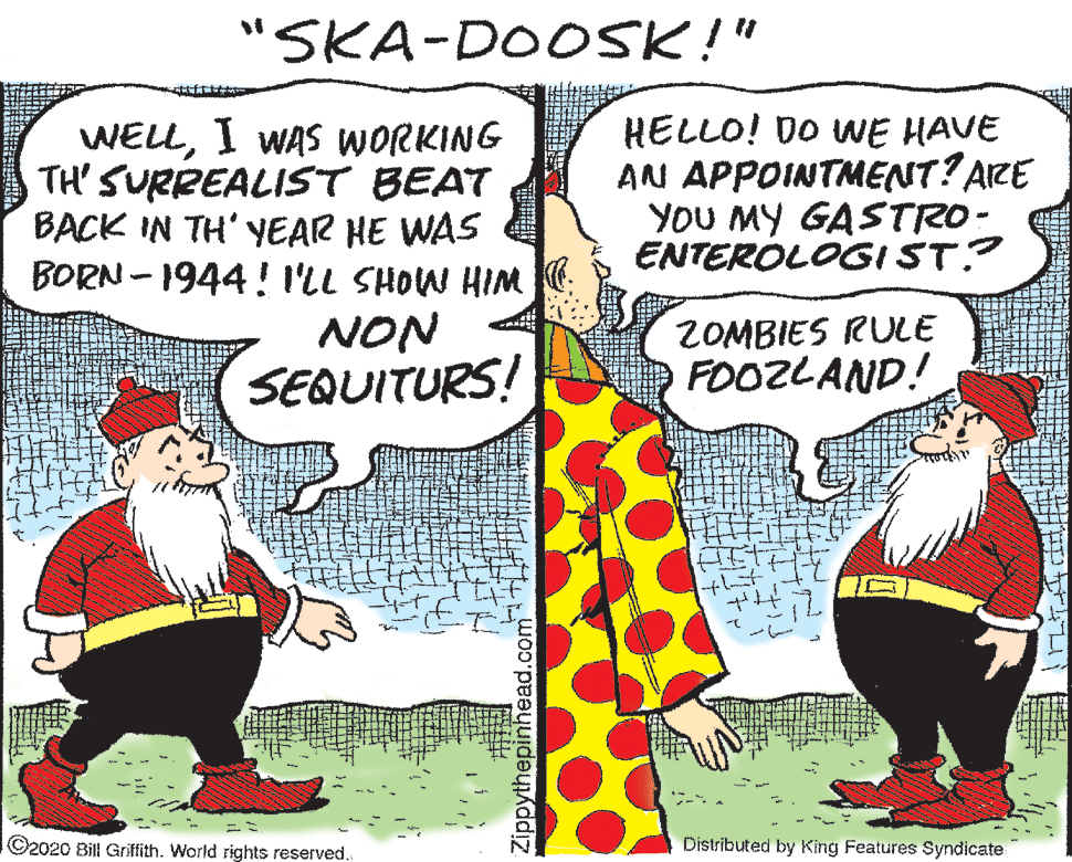 Art OCR: "SKA-DOOSK!" WELLI WAS WORKING TH' SURREALIST BEAT BACK IN TH' YEAR HE WAS BORN - 1944 ! ILL SHOW HIM HELLO! DO WE HAVE AN APPOINTMENT? AIZE YOU MY GASTRO- ENTEROLOGIST? NON SEQUITURS! ZOMBIES RULE FOOZLAND! ©2020 Bill Griffith. World rights reserved. Distributed by King Features Syndicate Zippythepinhead.com "SKA-DOOSK!" WELLI WAS WORKING TH' SURREALIST BEAT BACK IN TH' YEAR HE WAS BORN - 1944 ! ILL SHOW HIM HELLO! DO WE HAVE AN APPOINTMENT? AIZE YOU MY GASTRO- ENTEROLOGIST? NON SEQUITURS! ZOMBIES RULE FOOZLAND! ©2020 Bill Griffith. World rights reserved. Distributed by King Features Syndicate Zippythepinhead.com