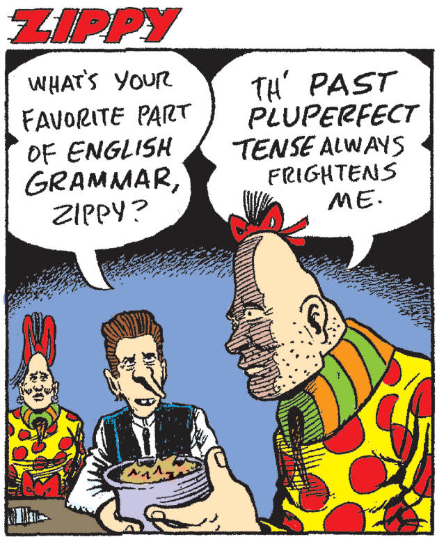 Comics OCR: ZIPPY WHAT'S YOUR FAVORITE PART OF ENGLISH GRAMMARZIPPY? TH' PAST PLUPERFECT TENSE ALWAYS FRIGHTENS ME. ZIPPY WHAT'S YOUR FAVORITE PART OF ENGLISH GRAMMARZIPPY? TH' PAST PLUPERFECT TENSE ALWAYS FRIGHTENS ME.