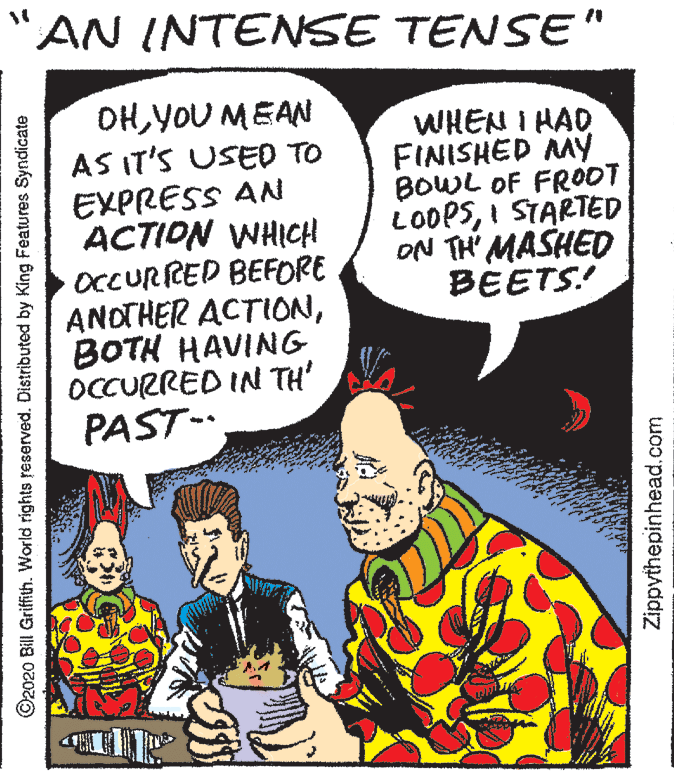 Conversation OCR: "AN INTENSE TENSE" OHYOU MEAN AS IT'S USED TO EXPRESS AN ACTION WHICH OCCURRED BEFORE ANDTHER ACTIONBOTH HAVING OCCURRED IN TH' PAST-. WHEN I HAD FINISHED MY BOWL OF FROOT LOOPSI STARTED ON TH' MASHED BEETS! ©2020 Bill Griffith. World rights reserved. Distributed by King Features Syndicate Zippythepinhead.com "AN INTENSE TENSE" OHYOU MEAN AS IT'S USED TO EXPRESS AN ACTION WHICH OCCURRED BEFORE ANDTHER ACTIONBOTH HAVING OCCURRED IN TH' PAST-. WHEN I HAD FINISHED MY BOWL OF FROOT LOOPSI STARTED ON TH' MASHED BEETS! ©2020 Bill Griffith. World rights reserved. Distributed by King Features Syndicate Zippythepinhead.com