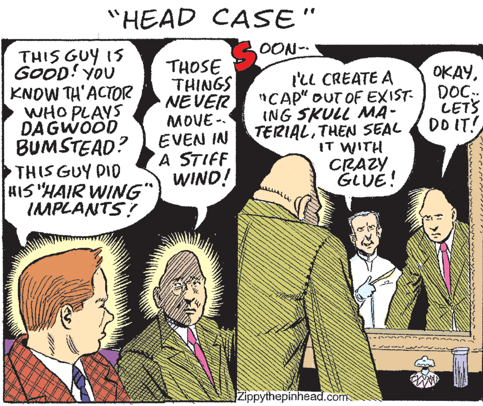 Gesture OCR: "HEAD CASE" OON- THIS GUY IS GOOD! YOU KNOW TH'ACTOR WHO PLAYS DAGWOOD BUMSTEAD? THIS GUY DID KIS "HAIR WING" IMPLANTS? THOSE THINGS NEVER MOVE -. EVEN IN A STIFF WIND! l'll CREATE A "CAP" OUT OF EXIST- ING SKULL MA- TERIALTHEN SEAL IT WITH CRAZY GLUE! OKAYDOC. LETS DO IT! Zippythepinhead.com "HEAD CASE" OON- THIS GUY IS GOOD! YOU KNOW TH'ACTOR WHO PLAYS DAGWOOD BUMSTEAD? THIS GUY DID KIS "HAIR WING" IMPLANTS? THOSE THINGS NEVER MOVE -. EVEN IN A STIFF WIND! l'll CREATE A "CAP" OUT OF EXIST- ING SKULL MA- TERIALTHEN SEAL IT WITH CRAZY GLUE! OKAYDOC. LETS DO IT! Zippythepinhead.com