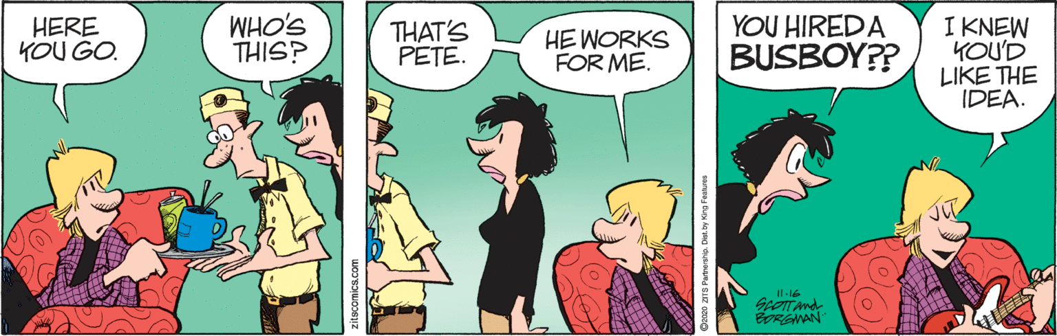 Conversation OCR: WHO'S THIS? YOU HIREDA BUSBOY?? I KNEW KOU'D LIKE THE IDEA. HERE KOU GO. THAT'S PETE. HE WORKS FOR ME. Il 16 SeoTTAnd BORGNAN Coseo ZITS Partmership. Dist. by King Festur WHO'S THIS? YOU HIREDA BUSBOY?? I KNEW KOU'D LIKE THE IDEA. HERE KOU GO. THAT'S PETE. HE WORKS FOR ME. Il 16 SeoTTAnd BORGNAN Coseo ZITS Partmership. Dist. by King Festur