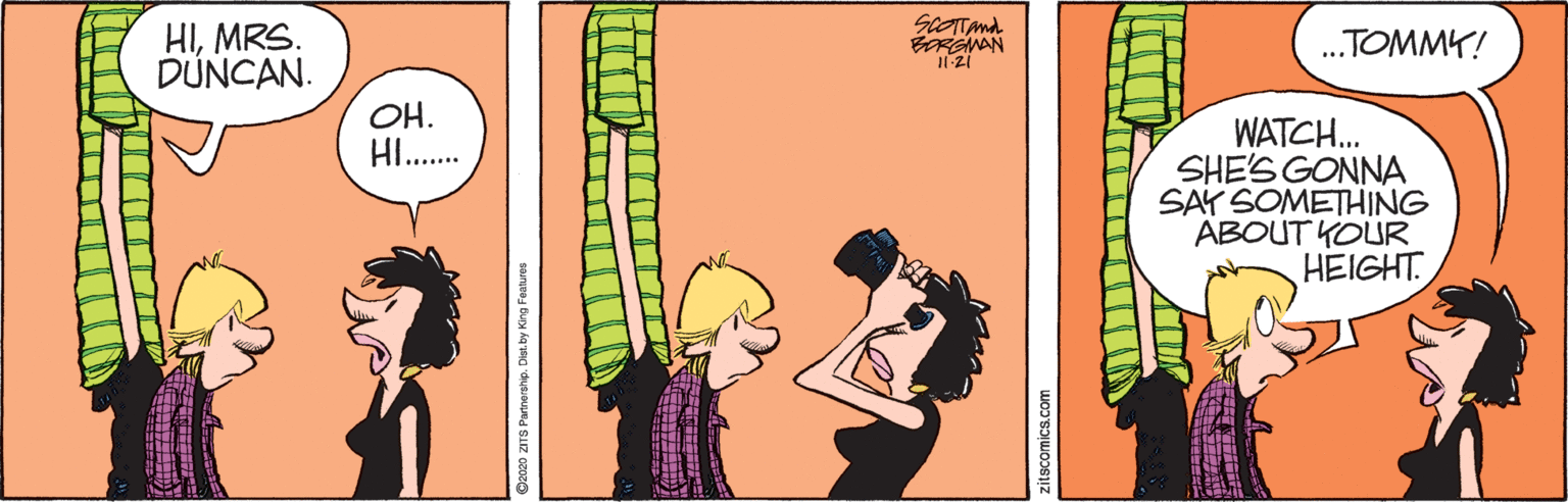 Art OCR: HIMRS. DÚNCAN. SCOTTAnd BRGMAN .TOMMY! OH. HI.. WATCH. SHE'S GONNA SAY SOMETHING ABOUT YOUR HEIGHT. g2020 ZITS Partnership. zitscomics.com HIMRS. DÚNCAN. SCOTTAnd BRGMAN .TOMMY! OH. HI.. WATCH. SHE'S GONNA SAY SOMETHING ABOUT YOUR HEIGHT. g2020 ZITS Partnership. zitscomics.com
