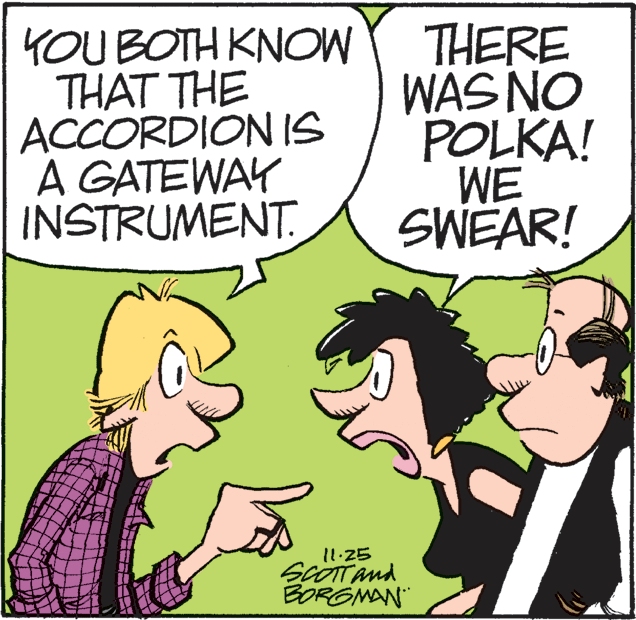 Conversation OCR: YOU BOTH KNOW THAT THE ACCORDION IS A GATEWAY INSTRUMENT. THERE WAS NO POLKA! WE SWEAR! 11.25 scOTTand BORGMAN" YOU BOTH KNOW THAT THE ACCORDION IS A GATEWAY INSTRUMENT. THERE WAS NO POLKA! WE SWEAR! 11.25 scOTTand BORGMAN"