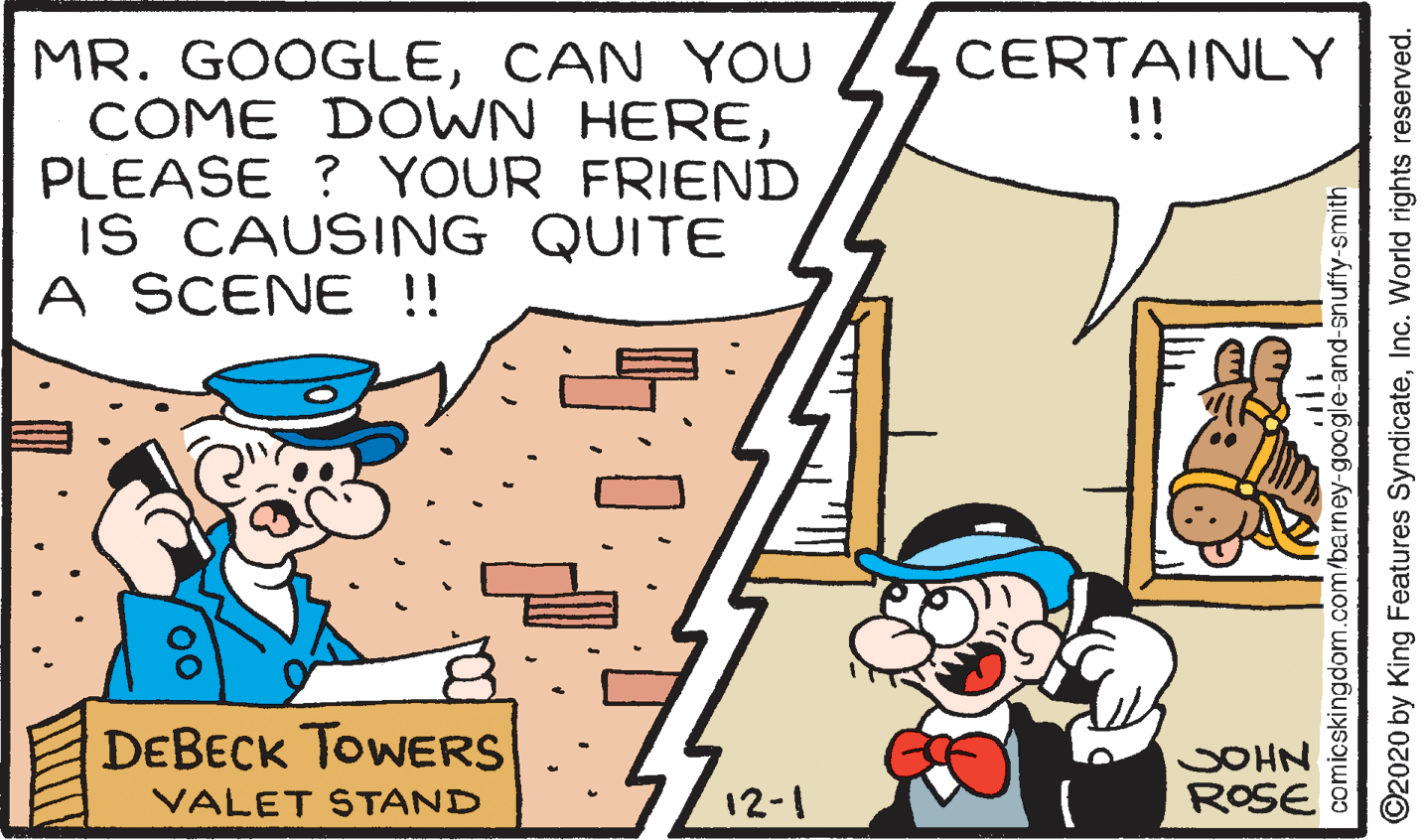 Parallel OCR: MR. GOOGLECAN YOU COME DOWN HEREPLEASE ? YOUR FRIEND IS CAUSING QUITE A SCENE !! CERTAINLY !! DEBECK TOWERS JOHN ROSE VALET STAND 12-1 comicskingdom.com/barney-google-and-snuffy-smith ©2020 by King Features SyndicateInc. World rights reserved. MR. GOOGLECAN YOU COME DOWN HEREPLEASE ? YOUR FRIEND IS CAUSING QUITE A SCENE !! CERTAINLY !! DEBECK TOWERS JOHN ROSE VALET STAND 12-1 comicskingdom.com/barney-google-and-snuffy-smith ©2020 by King Features SyndicateInc. World rights reserved.
