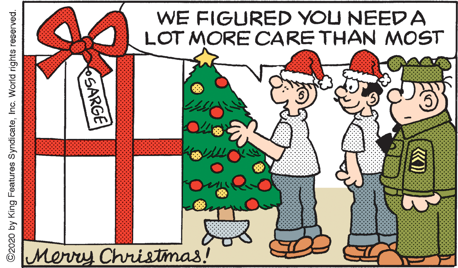 Illustration OCR: WE FIGURED YOU NEEDA LOT MORE CARE THAN MOST Merry Christmas! OSARGE ©2020 by King Features SyndicateInc. World rights reserved. WE FIGURED YOU NEEDA LOT MORE CARE THAN MOST Merry Christmas! OSARGE ©2020 by King Features SyndicateInc. World rights reserved.