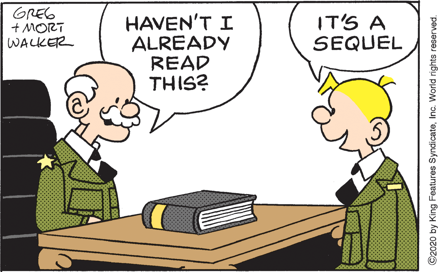 Animated cartoon OCR: GREG + MORT WALKER HAVEN'T I ALREADY READ THIS? IT'S A SEQUEL O2020 by King Features SyndicateInc. World rights reserved. GREG + MORT WALKER HAVEN'T I ALREADY READ THIS? IT'S A SEQUEL O2020 by King Features SyndicateInc. World rights reserved.