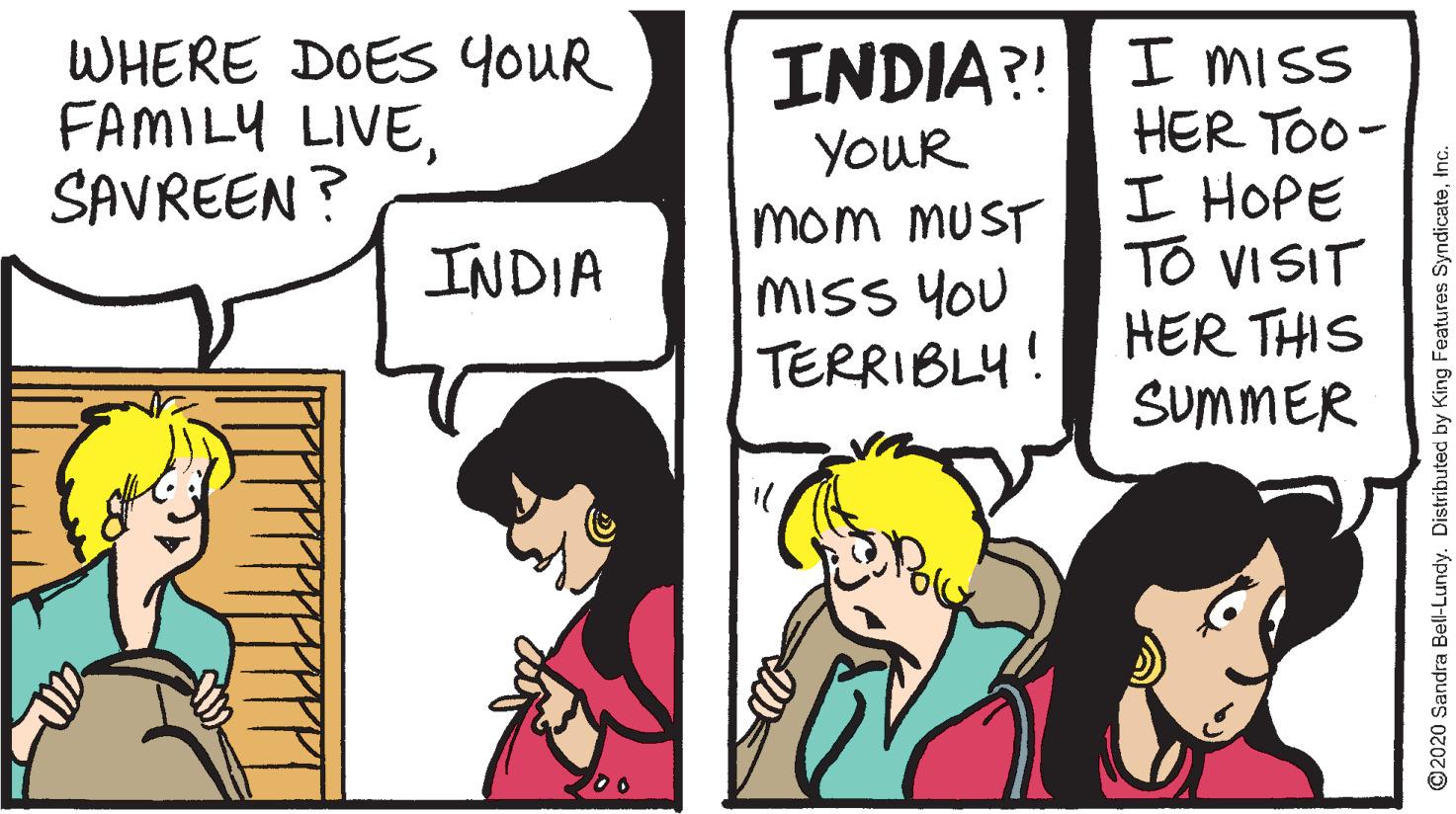 Parallel OCR: INDIA?! I miss HER TOO- I HOPE TO VISIT HER THIS SUMMER WHERE DOESS YOUR FAMILY LIVESAVREEN ? YOUR mom MUST MISS YOU TERRIBLY! INDIA ©2020 Sandra Bell-Lundy. Distributed by King Features SyndicateInc. INDIA?! I miss HER TOO- I HOPE TO VISIT HER THIS SUMMER WHERE DOESS YOUR FAMILY LIVESAVREEN ? YOUR mom MUST MISS YOU TERRIBLY! INDIA ©2020 Sandra Bell-Lundy. Distributed by King Features Syndicate