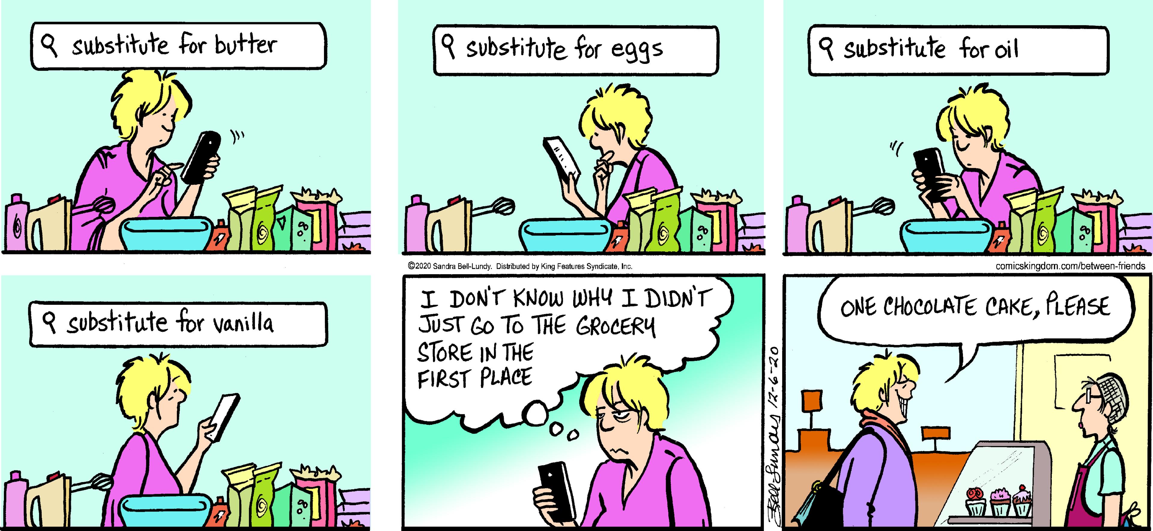 Violet OCR: 8 substitute for butter 9 substitute for eggs 9 substitute for oil C2020 Sandra Bel-Lundy. Distibuted by King Features SyndicataIna comicskingdom com/between-friends I DON'T KNOW WHY I DIDN'T JUST GO TO THE GROCERY STORE IN THE FIRST PLACE ONE CHOCOLATE CAKEPLEASE 9 substitute for vanilla 8 substitute for butter 9 substitute for eggs 9 substitute for oil C2020 Sandra Bel-Lundy. Distibuted by King Features SyndicataIna comicskingdom com/between-friends I DON'T KNOW WHY I DIDN'T JUST GO TO THE GROCERY STORE IN THE FIRST PLACE ONE CHOCOLATE CAKEPLEASE 9 substitute for vanilla
