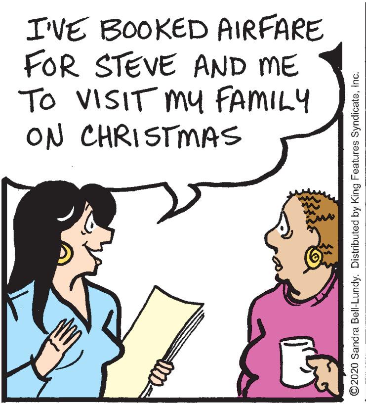 Font OCR: I'VE BOOKED AIRFARE FOR STEVE AND ME To VISIT MY FAMILY ON CHRISTMAS ©2020 Sandra Bell-Lundy. Distributed by King Features SyndicateInc. I'VE BOOKED AIRFARE FOR STEVE AND ME To VISIT MY FAMILY ON CHRISTMAS ©2020 Sandra Bell-Lundy. Distributed by King Features Syndicate