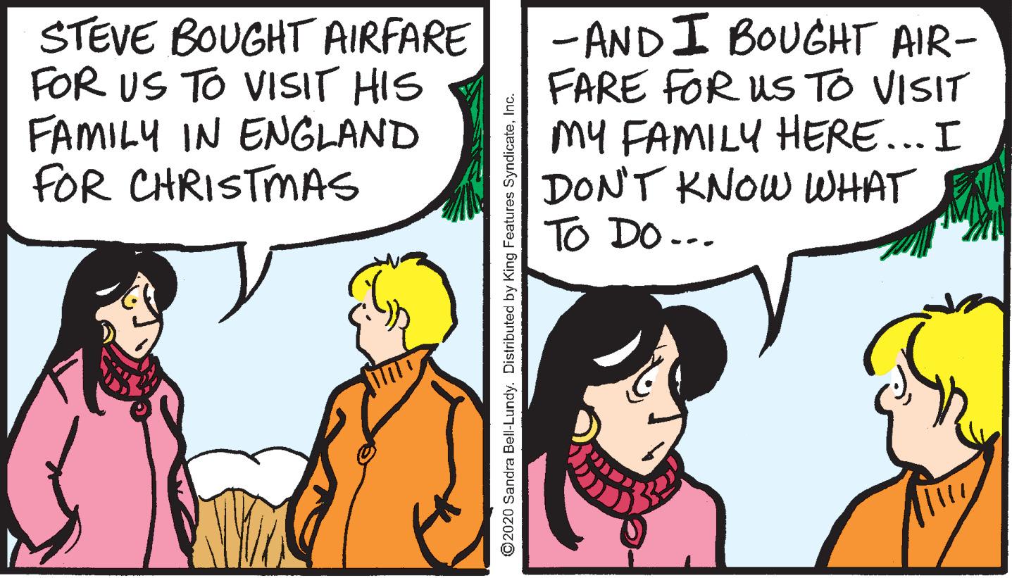 Happy OCR: STEVE BOUGHT AIRFARE FOR US TO VISIT HIS FAMILY IN ENGLAND FOR CHRISTMAS - ANDI BOUGHT AIR- FARE FOR US TO VISIT My FAMILY HERE... I DONT KNOW WHAT TO DO --. ©2020 Sandra Bell-Lundy. Distributed by King Features SyndicateInc. STEVE BOUGHT AIRFARE FOR US TO VISIT HIS FAMILY IN ENGLAND FOR CHRISTMAS - ANDI BOUGHT AIR- FARE FOR US TO VISIT My FAMILY HERE... I DONT KNOW WHAT TO DO --. ©2020 Sandra Bell-Lundy. Distributed by King Features Syndicate