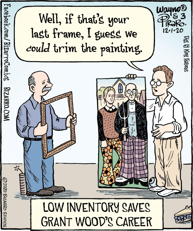 Conversation OCR: Wayno® PiRaRo Wellif that's your last frameI guess we could trim the painting. 12.1•20 LOW INVENTORY SAVES GRANT WOOD'S CAREER Dist. Y King Features Facebook.com/BizarroComics BIZARRO.COM © 2020 BIZARRO STUDIOS Wayno® PiRaRo Wellif that's your last frameI guess we could trim the painting. 12.1•20 LOW INVENTORY SAVES GRANT WOOD'S CAREER Dist. Y King Features Facebook.com/BizarroComics BIZARRO.COM © 2020 BIZARRO STUDIOS