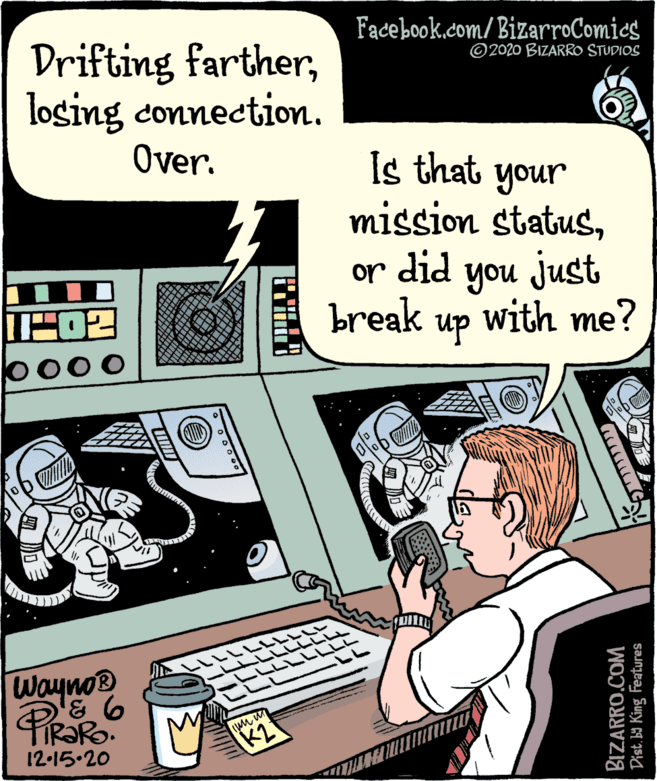 Sharing OCR: Facebook.com/BizarroComies Drifting fartherlosing connection. ©2020 BIZARRO STUDIOS Over. Is that your mission statusor did you just break up with me? b000 Wayno® 12-15.20 K2 BIZARRO.COM Dist. b9 King Features Facebook.com/BizarroComies Drifting fartherlosing connection. ©2020 BIZARRO STUDIOS Over. Is that your mission statusor did you just break up with me? b000 Wayno® 12-15.20 K2 BIZARRO.COM Dist. b9 King Features
