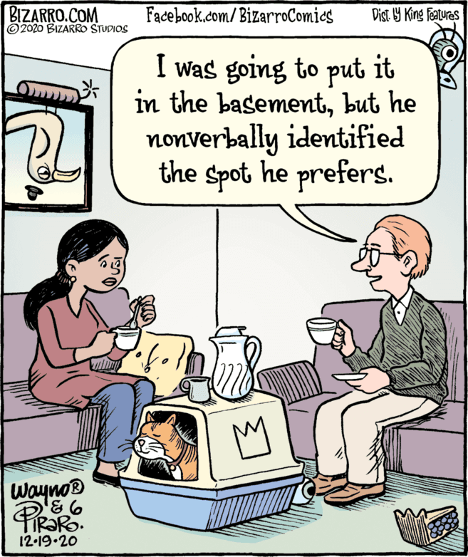 Parallel OCR: BIZARRO.COM © 2020 BIZARRO STUDIOS Facebook.com/ BizarroComies Dist Y King features I was going to put it in the basementbut he nonverbally identified the spot he prefers. Wayno® 12-19.20 BIZARRO.COM © 2020 BIZARRO STUDIOS Facebook.com/ BizarroComies Dist Y King features I was going to put it in the basementbut he nonverbally identified the spot he prefers. Wayno® 12-19.20