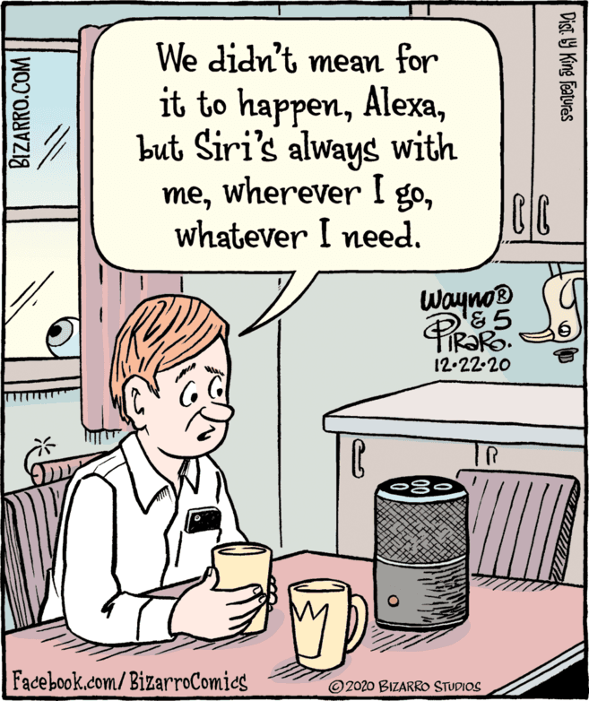 Art OCR: We didn't mean for it to happenbut Siri's always with mewhatever I need. Wayno® 12-22-20 TR Facebook.com/BizarroComics ©2020 BIZARRO STUDIOS BIZARRO.COM Dist 9 King Featuras We didn't mean for it to happenbut Siri's always with mewherever I gowhatever I need. Wayno® 12-22-20 TR Facebook.com/BizarroComics ©2020 BIZARRO STUDIOS BIZARRO.COM Dist 9 King Featuras