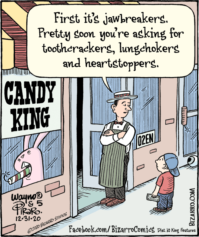 Art OCR: First it's jawbreakers. Pretty soon you're asking for tootherackerslungchokers and heartstoppers. CANDY KING 02EN Wayno® D'& 5 IR?RO. 12-31-20 O2020 BIZARRO STUDIOS Facebook.com/ BizarroComics Dist. b King Features BIZARRO.COM First it's jawbreakers. Pretty soon you're asking for tootherackerslungchokers and heartstoppers. CANDY KING 02EN Wayno® D'& 5 IR?RO. 12-31-20 O2020 BIZARRO STUDIOS Facebook.com/ BizarroComics Dist. b King Features BIZARRO.COM