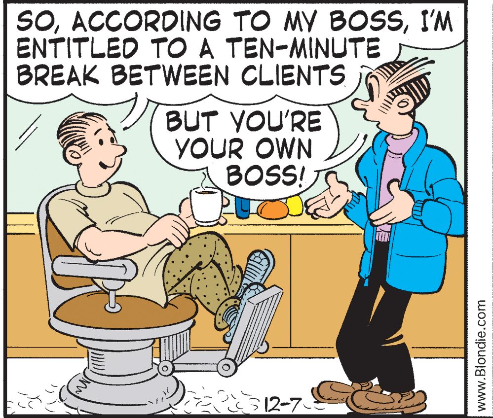 Mammal OCR: SOI'M ENTITLED TO A TEN-MINUTE BREAK BETWEEN CLIENTS BUT YOU'RE YOUR OWN BOSS! D 12-7 www.Blondie.com SOACCORDING TO MY BOSSI'M ENTITLED TO A TEN-MINUTE BREAK BETWEEN CLIENTS BUT YOU'RE YOUR OWN BOSS! D 12-7 www.Blondie.com