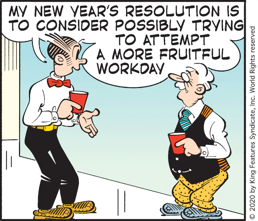 Animated cartoon OCR: MY NEW YEAR'S RESOLUTION IS TO CONSIDER POSSIBLY TRYING TO ATTEMPT A MORE FRUITFUL WORKDAY O 2020 by King Features SyndicateInc. World Rights reserved MY NEW YEAR'S RESOLUTION IS TO CONSIDER POSSIBLY TRYING TO ATTEMPT A MORE FRUITFUL WORKDAY O 2020 by King Features SyndicateInc. World Rights reserved