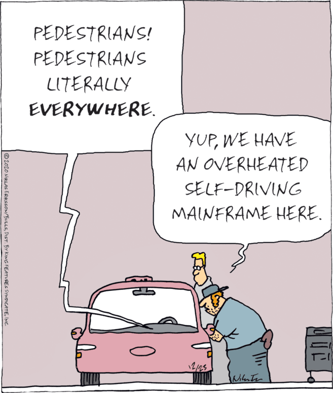 Hood OCR: PEDESTRIANS! PEDESTRIANS LITERALLY EVERYWHERE. YUPWE HAVE AN OVERHEATED SELF-DRIVING MAINFRAME HERE. 12/23 © 2020 NIKLAS ERKSSON/BULLSINC PEDESTRIANS! PEDESTRIANS LITERALLY EVERYWHERE. YUPWE HAVE AN OVERHEATED SELF-DRIVING MAINFRAME HERE. 12/23 © 2020 NIKLAS ERKSSON/BULLSDIST. BY KING FEATURES SYNDICATE