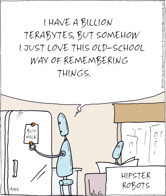 Fiction OCR: I HAVE A BILLION TERABYTESBUT SOMEHOW (JUST LOVE THIS OLD-SCHOOL WAY OF REMEMBERING THINGS. BUY MILK HIPSTER ROBOTS 12/24 © 2020 NIKLAS ERIKSSON/BULLSINC I HAVE A BILLION TERABYTESBUT SOMEHOW (JUST LOVE THIS OLD-SCHOOL WAY OF REMEMBERING THINGS. BUY MILK HIPSTER ROBOTS 12/24 © 2020 NIKLAS ERIKSSON/BULLSDIST. BY KING FEATURES SYNDICATE