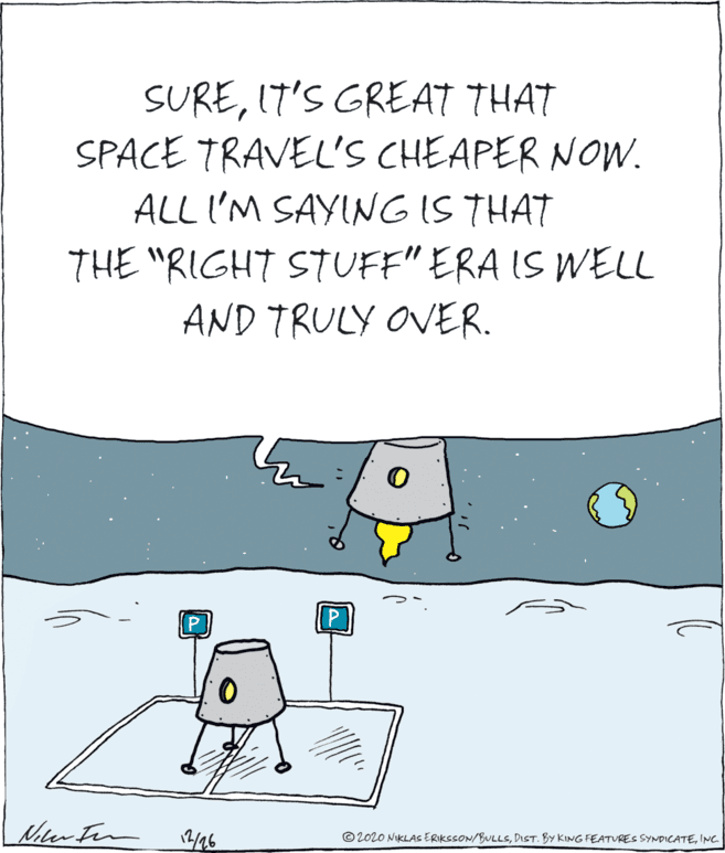 Drawing OCR: SUREIT'S GREAT THAT SPACE TRAVEL'S CHEAPER NOW. ALL I'M SAYINGIS THAT THE "RIGHT STUFF" ERA IS WELL AND TRULY OVER. © 2020 NIKLAS ERIKSSON/BULLSINC SUREIT'S GREAT THAT SPACE TRAVEL'S CHEAPER NOW. ALL I'M SAYINGIS THAT THE "RIGHT STUFF" ERA IS WELL AND TRULY OVER. © 2020 NIKLAS ERIKSSON/BULLSDIST. BY KING FEATURES SYNDICATE