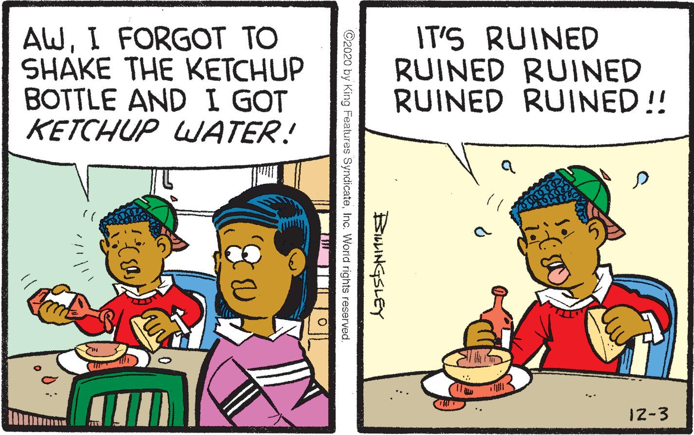 Parallel OCR: AWI FORGOT TO SHAKE THE KETCHUP BOTTLE AND I GOT KETCHUP WATER! IT'S RUINED RUINED RUINED RUINED RUINED!! 12-3 BULINGSLEY ©2020 by King Features SyndicateInc. World rights reserved. 83I FORGOT TO SHAKE THE KETCHUP BOTTLE AND I GOT KETCHUP WATER! IT'S RUINED RUINED RUINED RUINED RUINED!! 12-3 BULINGSLEY ©2020 by King Features SyndicateInc. World rights reserved. 83