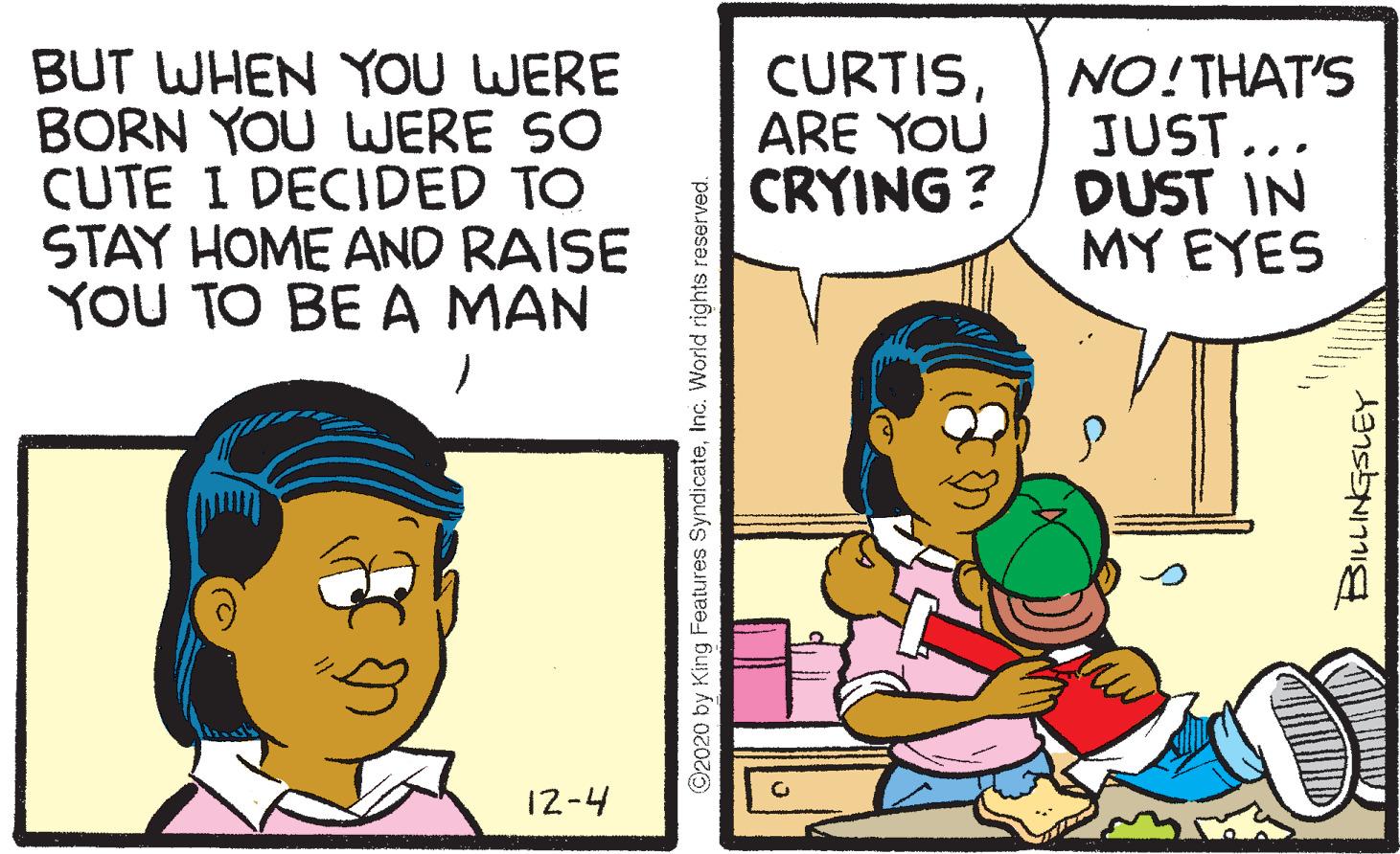 Sharing OCR: BUT WHEN YOU WERE BORN YOU WERE SO CUTE I DECIDED TO STAY HOME AND RAISE YOU TO BE A MAN CURTISARE YOU NO!THAT'S JUST... CRYING ? / DUST IN MY EYES 12-4 ©2020 by King Features SyndicateInc. World rights reserved. BUT WHEN YOU WERE BORN YOU WERE SO CUTE I DECIDED TO STAY HOME AND RAISE YOU TO BE A MAN CURTISARE YOU NO!THAT'S JUST... CRYING ? / DUST IN MY EYES 12-4 ©2020 by King Features SyndicateInc. World rights reserved.