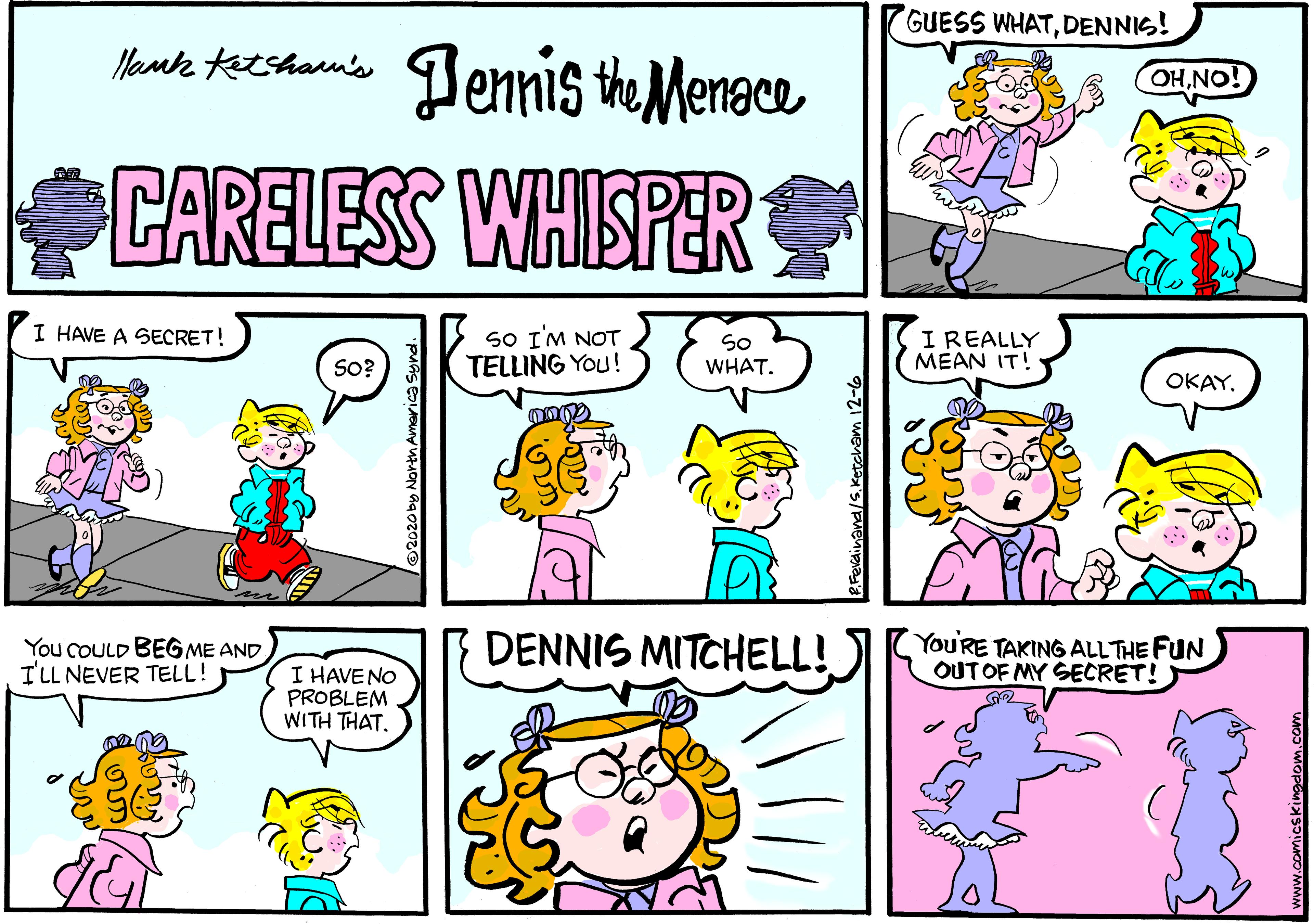 Cartoon OCR: GUESS WHATDENNIS! Mante teeshan's Jennis the Menace CARELESS WHISPER I HAVE A SECRET! SO IM NOT TELLING You! So WHAT. IREALLY MEAN IT! SO? OKAY. You COULD BEGME AND ILL NEVER TELL! DENNIS MITCHELL! YoU'RE TAKING ALLTHE FUN OUTOF MY SECRET! I HAVENO PROBLEM WITH THAT. linand/S.Ketcham 12-6 GUESS WHATDENNIS! Mante teeshan's Jennis the Menace CARELESS WHISPER I HAVE A SECRET! SO IM NOT TELLING You! So WHAT. IREALLY MEAN IT! SO? OKAY. You COULD BEGME AND ILL NEVER TELL! DENNIS MITCHELL! YoU'RE TAKING ALLTHE FUN OUTOF MY SECRET! I HAVENO PROBLEM WITH THAT. linand/S.Ketcham 12-6