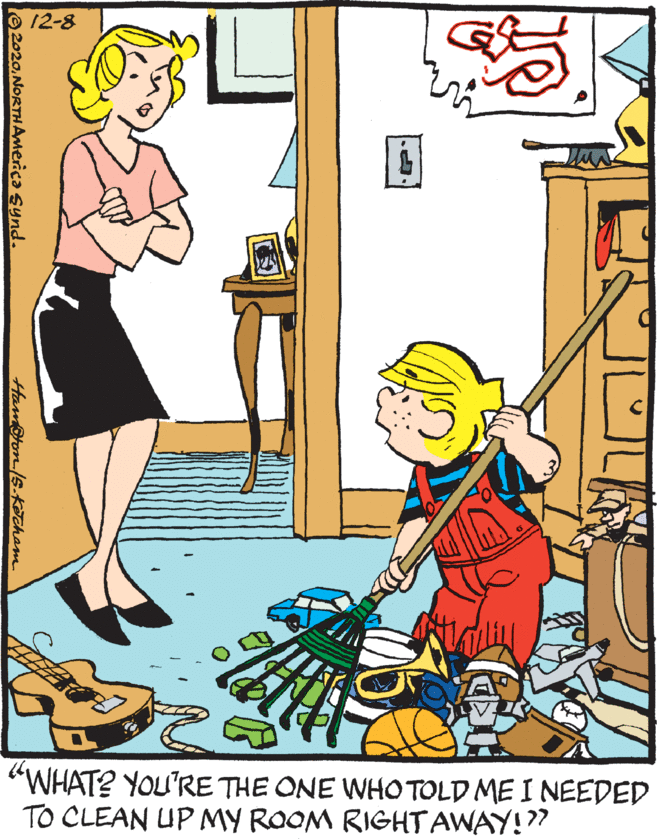Rectangle OCR: 12-8 "WHAT? YOU'RE THE ONE WHO TOLD ME I NEEDED TO CLEAN UP MY ROOM RIGHT AWAY!" 2020NORTHAmerica Synd. HamPron/s-KIcham 12-8 "WHAT? YOU'RE THE ONE WHO TOLD ME I NEEDED TO CLEAN UP MY ROOM RIGHT AWAY!" 2020NORTHAmerica Synd. HamPron/s-KIcham