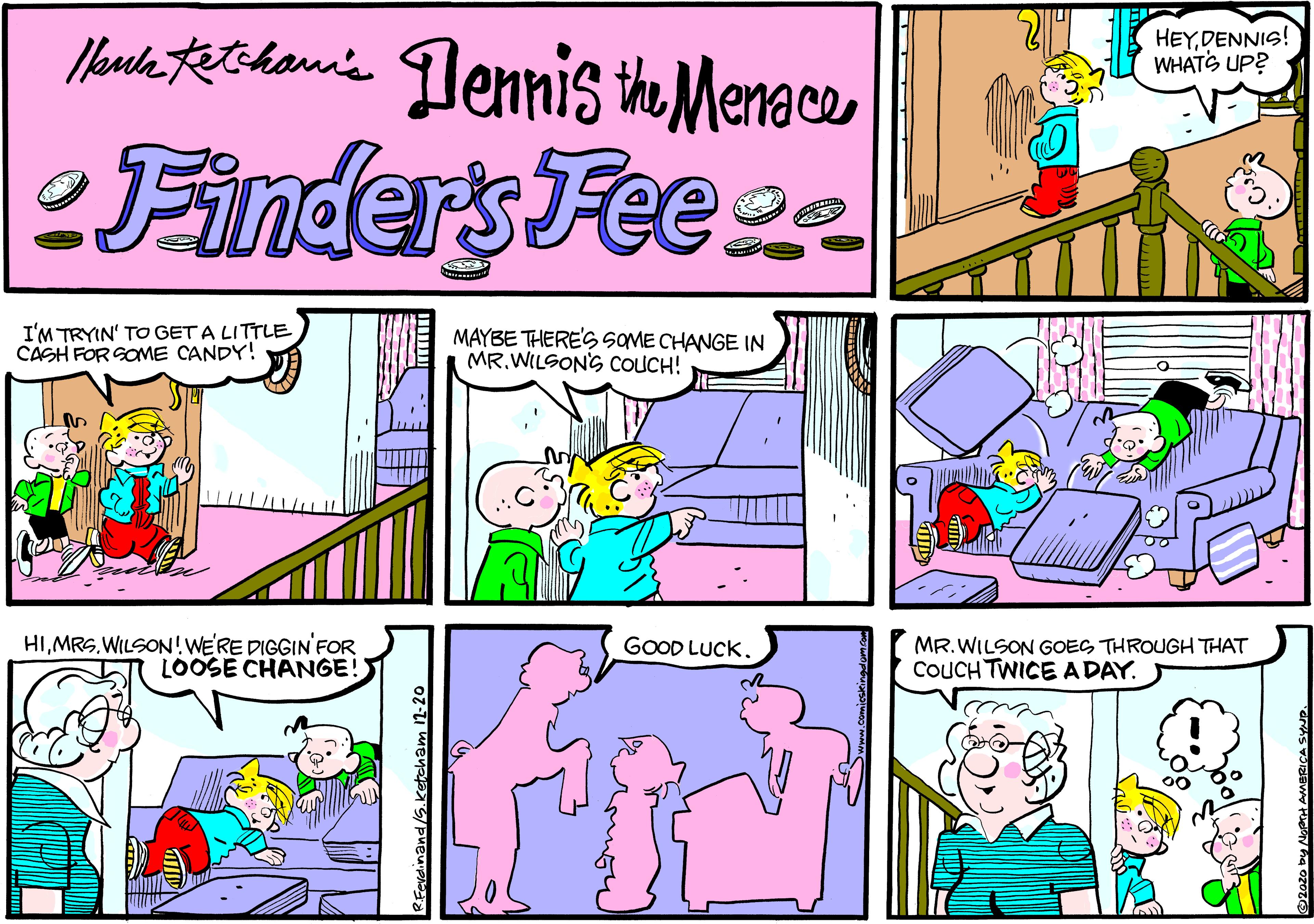 Fiction OCR: Moute tetihanis Dennis ihe Menace HEYDENNIS! WHATS UP? Finders Fee e I'M TRYIN' TO GET A LITTLE CASH FOR GOME CANDY! MAYBE THERES SOME CHANGE IN MR.WILSONS COUCH! HIWILSON!WERE DIGGIN FOR LOOSE CHANGE! GOOD LUCK. MR.WILSON GOES THROUGH THAT COUCH TWICEADAY. RFavdinand/S.ketcham 11-20 Moute tetihanis Dennis ihe Menace HEYDENNIS! WHATS UP? Finders Fee e I'M TRYIN' TO GET A LITTLE CASH FOR GOME CANDY! MAYBE THERES SOME CHANGE IN MR.WILSONS COUCH! HIWILSON!WERE DIGGIN FOR LOOSE CHANGE! GOOD LUCK. MR.WILSON GOES THROUGH THAT COUCH TWICEADAY. RFavdinand/S.ketcham 11-20