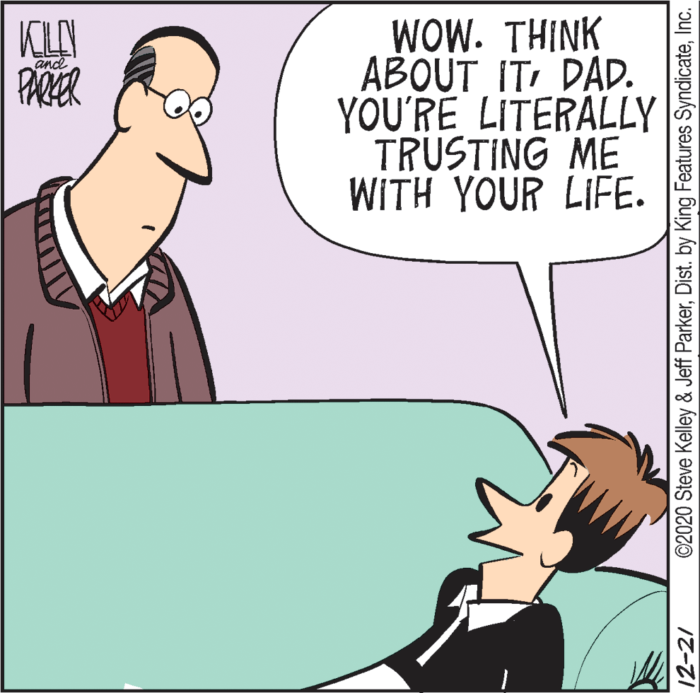 Font OCR: WOW. THINK ABOUT IT DAD. YOU'RE LITERALLY TRUSTING ME WITH YOUR LIFE. KLAN PARKER and 12-21 ©2020 Steve Kelley & Jeff ParkerInc. WOW. THINK ABOUT IT DAD. YOU'RE LITERALLY TRUSTING ME WITH YOUR LIFE. KLAN PARKER and 12-21 ©2020 Steve Kelley & Jeff ParkerDist. by King Features Syndicate