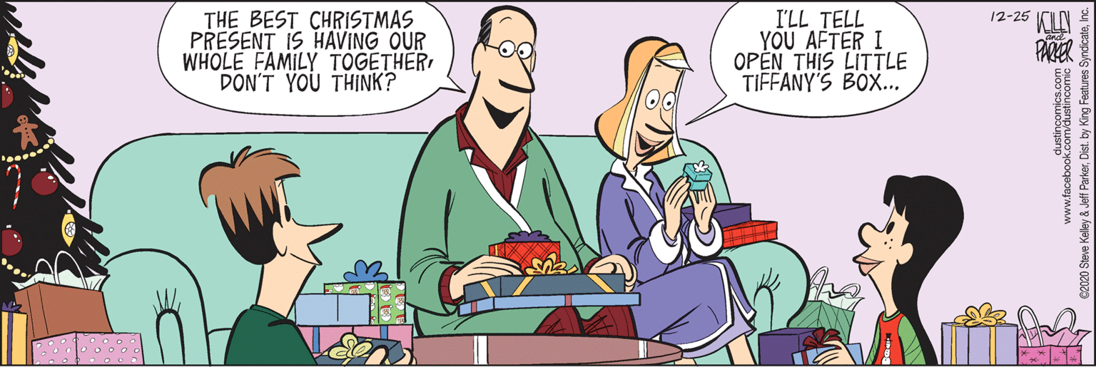 Pleased OCR: THE BEST CHRISTMAS PRESENT IS HAVING OUR WHOLE FAMILY TOGETHER DON'T YOU THINK? I'LL TELL YOU AFTER I OPEN THIS LITTLE TIFFANY'S BOX.. 12-25 PARER www.facebook.com/dustincomic 2 C2020 Steve Kelley & Jeff ParkerInc. THE BEST CHRISTMAS PRESENT IS HAVING OUR WHOLE FAMILY TOGETHER DON'T YOU THINK? I'LL TELL YOU AFTER I OPEN THIS LITTLE TIFFANY'S BOX.. 12-25 PARER www.facebook.com/dustincomic 2 C2020 Steve Kelley & Jeff ParkerDist. by King Features Syndicate