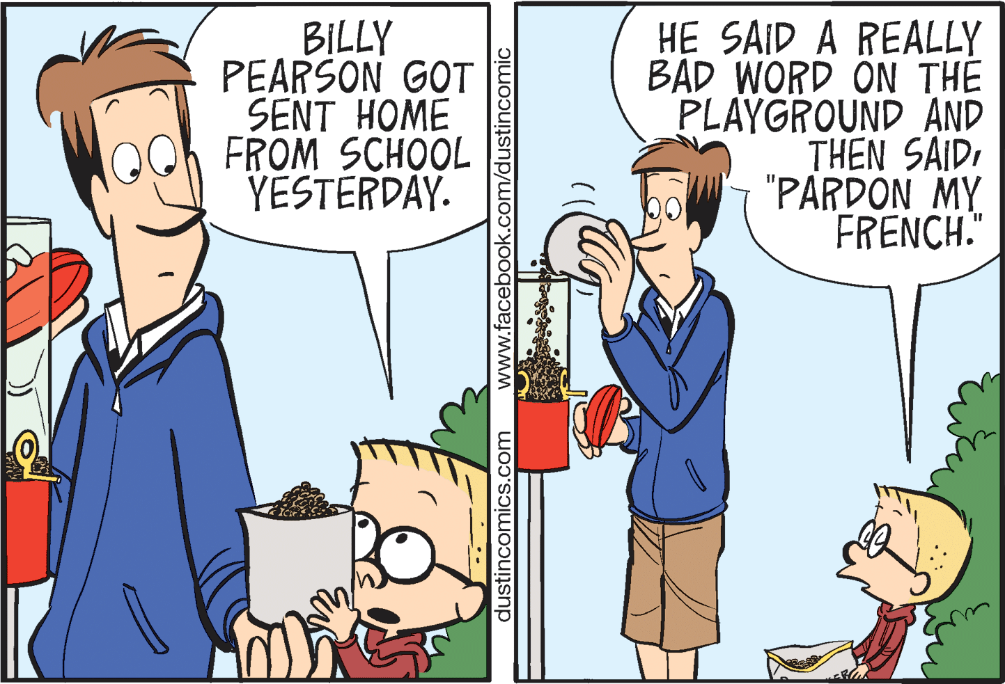 Fiction OCR: BILLY PEARSON GOT SENT HOME FROM SCHOOL YESTERDAY. HE SAID A REALLY BAD WORD ON THE PLAYGROUND AND THEN SAID"PARDON MY FRENCH." dustincomics.com www.facebook.com/dustincomic BILLY PEARSON GOT SENT HOME FROM SCHOOL YESTERDAY. HE SAID A REALLY BAD WORD ON THE PLAYGROUND AND THEN SAID"PARDON MY FRENCH." dustincomics.com www.facebook.com/dustincomic