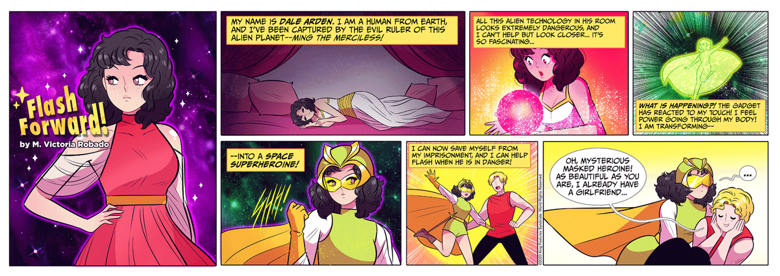 Magenta OCR: MY NAME IS DALE ARDEN. I AM A HUMAN FROM EARTHAND I'VE BEEN CAPTURED BY THE EVIL RULER OF THIS ALIEN PLANET--MING THE MERCILESS! ALL THIS ALIEN TECHNOLOGY IN HIS ROOM LOOKS EXTREMELY DANGEROUSAND I CAN'T HELP BUT LOOK CLOSER. IT'S SO FASCINATING. Flash ForwardL WHAT IS HAPPENINOP! THE GADGET HAS REACTED TO MY TOUCH! I FEEL POWER GOING THROUGH MY BODY! I AM TRANSFORMING-- by M. Victoria Robado --INTO A SPACE SUPERHEROINE! I CAN NOW SAE MYSELF FROM MY IMPRISONMENTAND I CAN HELP FLASH WHEN HE IS IN DANGER! OHMYSTERIOUS MASKED HEROINE! BEAUTIFUL AS YOU AREI ALREADY HAVE A GIRLFRIEND. MY NAME IS DALE ARDEN. I AM A HUMAN FROM EARTHAND I'VE BEEN CAPTURED BY THE EVIL RULER OF THIS ALIEN PLANET--MING THE MERCILESS! ALL THIS ALIEN TECHNOLOGY IN HIS ROOM LOOKS EXTREMELY DANGEROUSAND I CAN'T HELP BUT LOOK CLOSER. IT'S SO FASCINATING. Flash ForwardL WHAT IS HAPPENINOP! THE GADGET HAS REACTED TO MY TOUCH! I FEEL POWER GOING THROUGH MY BODY! I AM TRANSFORMING-- by M. Victoria Robado --INTO A SPACE SUPERHEROINE! I CAN NOW SAE MYSELF FROM MY IMPRISONMENTAND I CAN HELP FLASH WHEN HE IS IN DANGER! OHMYSTERIOUS MASKED HEROINE! BEAUTIFUL AS YOU AREI ALREADY HAVE A GIRLFRIEND.