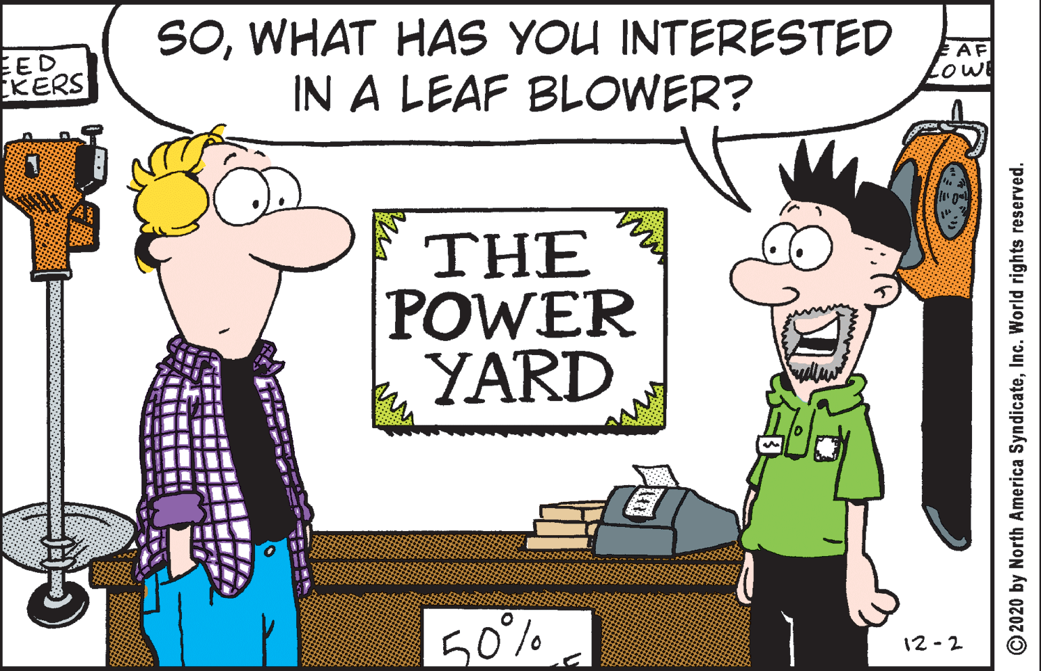 Graphics OCR: SOWHAT HAS YOU INTERESTED IN A LEAF BLOWER? EED KERS EAF Lowe THE POWER YARD 50% 12-2 © 2020 by North America SyndicateInc. World rights reserved. SOWHAT HAS YOU INTERESTED IN A LEAF BLOWER? EED KERS EAF Lowe THE POWER YARD 50% 12-2 © 2020 by North America SyndicateInc. World rights reserved.