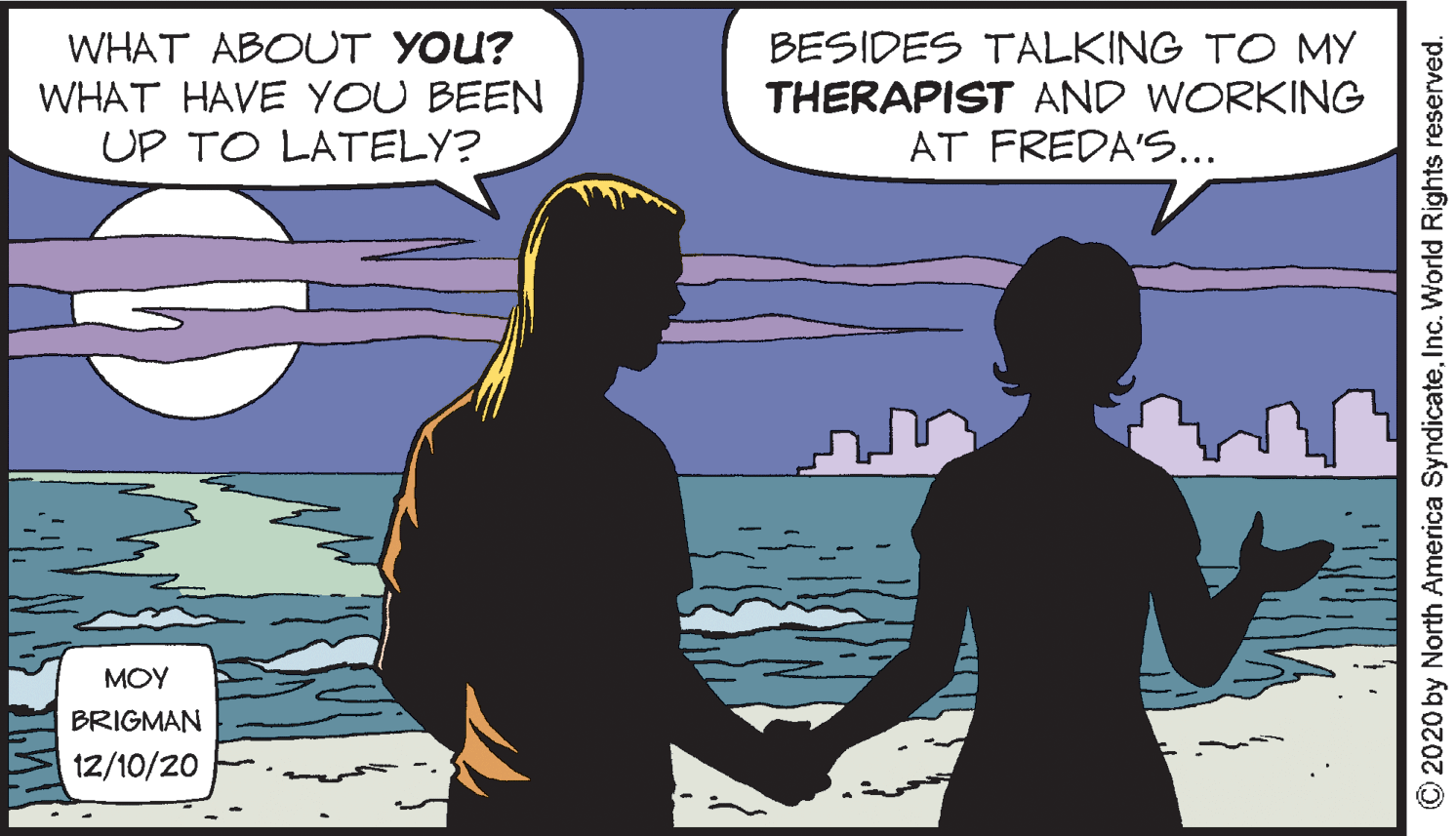 Publication OCR: WHAT ABOUUT YOU? WHAT HAVE YOU BEEN UP TO LATELY? BESIDES TALKING TO MY THERAPIST AND WORKING AT FREDA'S... MOY BRIGMAN 12/10/20 © 2020 by North America SyndicateInc. World Rights reserved. WHAT ABOUUT YOU? WHAT HAVE YOU BEEN UP TO LATELY? BESIDES TALKING TO MY THERAPIST AND WORKING AT FREDA'S... MOY BRIGMAN 12/10/20 © 2020 by North America SyndicateInc. World Rights reserved.