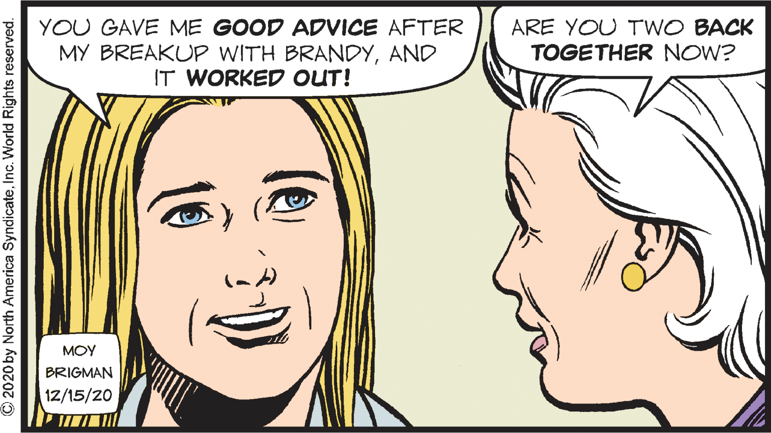 Eye OCR: YOU GAVE ME GOOD ADVICE AFTER MY BREAKUP WITH BRANDYAND IT WORKED OUT! ARE YOU TWO BACK TOGETHER NOW? MOY BRIGMAN 12/15/20 © 2020 by North America SyndicateInc. World Rights reserved. YOU GAVE ME GOOD ADVICE AFTER MY BREAKUP WITH BRANDYAND IT WORKED OUT! ARE YOU TWO BACK TOGETHER NOW? MOY BRIGMAN 12/15/20 © 2020 by North America SyndicateInc. World Rights reserved.
