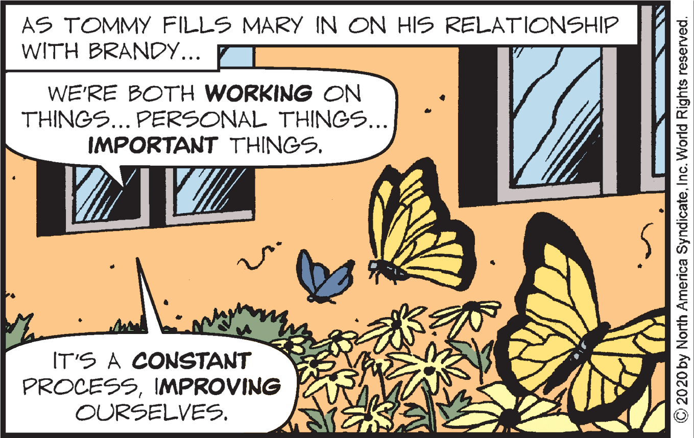 Sharing OCR: AS TOMMY FILLS MARY IN ON HIS RELATIONSHIP WITH BRANDY... WE'RE BOTH WORKING ON THINGS... PERSONAL THINGS... IMPORTANT THINGS. IT'S A CONSTANT PROCESSIMPROVING OURSELVES. © 2020 by North America SyndicateInc. World Rights reserved. AS TOMMY FILLS MARY IN ON HIS RELATIONSHIP WITH BRANDY... WE'RE BOTH WORKING ON THINGS... PERSONAL THINGS... IMPORTANT THINGS. IT'S A CONSTANT PROCESSIMPROVING OURSELVES. © 2020 by North America SyndicateInc. World Rights reserved.