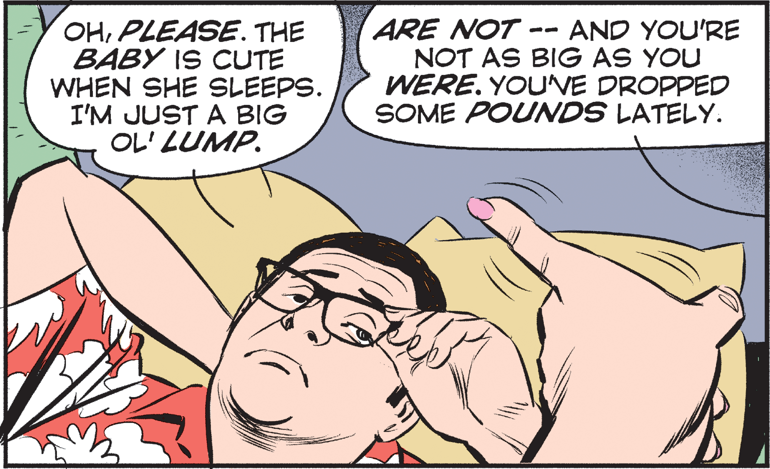 Organism OCR: OHPLEASE. THE BABY IS CUTE WHEN SHE SLEEPS. I'M JUST A BIG OL' LUMP. ARE NOT . NOT AS BIG AS YOU WERE. YOUVE DROPPED SOME POUNDS LATELY. AND YOU'RE -- OHPLEASE. THE BABY IS CUTE WHEN SHE SLEEPS. I'M JUST A BIG OL' LUMP. ARE NOT . NOT AS BIG AS YOU WERE. YOUVE DROPPED SOME POUNDS LATELY. AND YOU'RE --