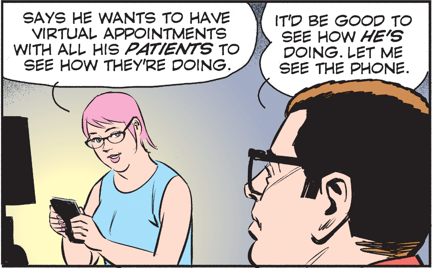 Human OCR: SAYS HE WANTS TO HAVE VIRTUAL APPOINTMENTS WITH ALL HIS PATIENTS TO SEE HOW THEY'RE DOING. IT'D BE GOOD TO SEE HOW HE'S DOING. LET ME SEE THE PHONE. SAYS HE WANTS TO HAVE VIRTUAL APPOINTMENTS WITH ALL HIS PATIENTS TO SEE HOW THEY'RE DOING. IT'D BE GOOD TO SEE HOW HE'S DOING. LET ME SEE THE PHONE.