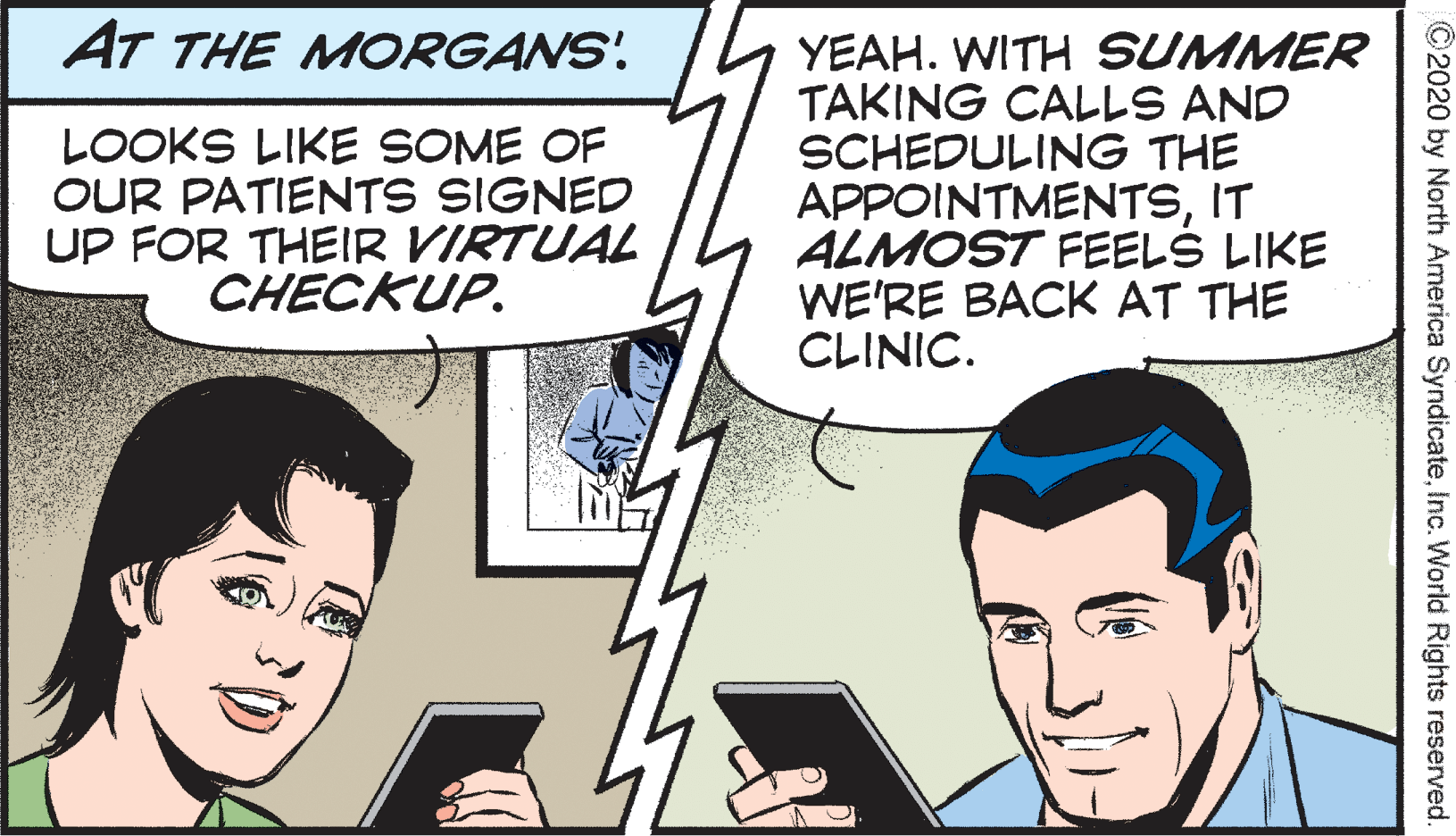 Gesture OCR: AT THE MORGANS' LOOKS LIKE SOME OF OUR PATIENTS SIGNED UP FOR THEIR VIRTUAL CHECKUP. YEAH. WITH SUMMER TAKING CALLS AND SCHEDULING THE APPOINTMENTSIT ALMOST FEELS LIKE WE'RE BACK AT THE CLINIC. ©2020 by North America SyndicateInc. World Rights reserved AT THE MORGANS' LOOKS LIKE SOME OF OUR PATIENTS SIGNED UP FOR THEIR VIRTUAL CHECKUP. YEAH. WITH SUMMER TAKING CALLS AND SCHEDULING THE APPOINTMENTSIT ALMOST FEELS LIKE WE'RE BACK AT THE CLINIC. ©2020 by North America SyndicateInc. World Rights reserved