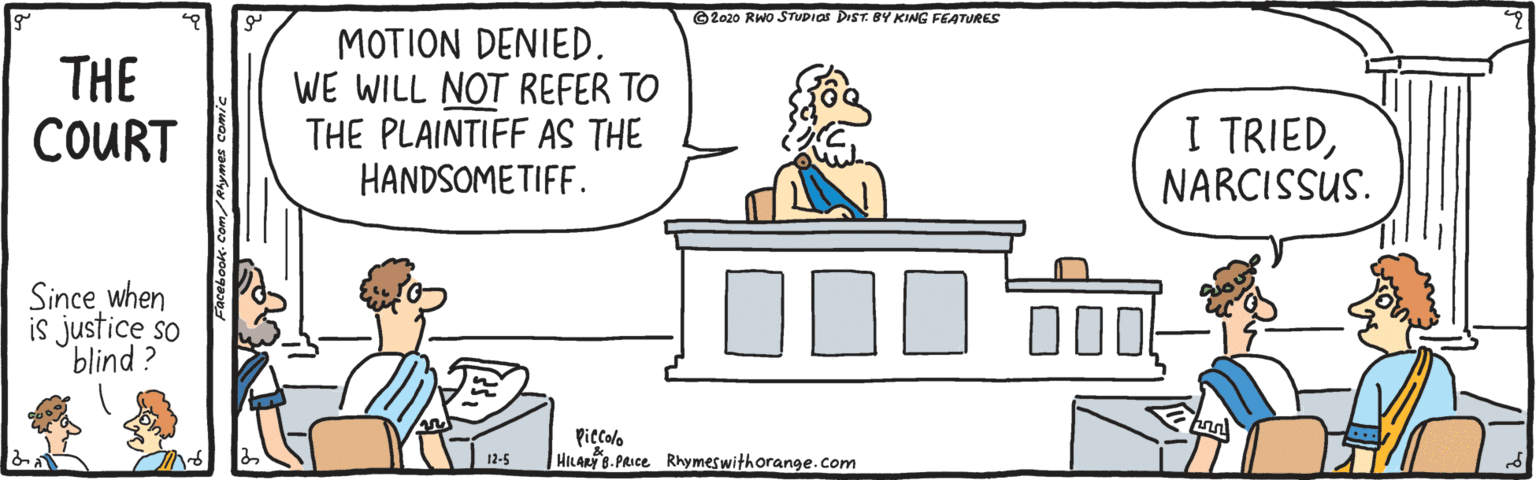 Art OCR: ©2020 RWO STUDIAS DIST. BY KING FEATURES THE COURT MOTION DENIED. WE WILL NOT REFER TO THE PLAINTIFF AS THE HANDSOMETIFF. I TRIEDNARCISSUS. Since when is justice so blind? Piccolo HILARY B. PRICE Rhymeswithorange.com 12-5 ©2020 RWO STUDIAS DIST. BY KING FEATURES THE COURT MOTION DENIED. WE WILL NOT REFER TO THE PLAINTIFF AS THE HANDSOMETIFF. I TRIEDNARCISSUS. Since when is justice so blind? Piccolo HILARY B. PRICE Rhymeswithorange.com 12-5